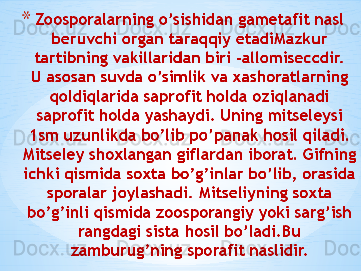 * Zoosporalarning o’sishidan gametafit nasl 
beruvchi organ taraqqiy etadiMazkur 
tartibning vakillaridan biri -allomiseccdir.
U asosan suvda o’simlik va xashoratlarning 
qoldiqlarida saprofit holda oziqlanadi 
saprofit holda yashaydi. Uning mitseleysi 
1sm uzunlikda bo’lib po’panak hosil qiladi. 
Mitseley shoxlangan giflardan iborat. Gifning 
ichki qismida soxta bo’g’inlar bo’lib, orasida 
sporalar joylashadi. Mitseliyning soxta 
bo’g’inli qismida zoosporangiy yoki sarg’ish 
rangdagi sista hosil bo’ladi.Bu 
zamburug’ning sporafit naslidir.