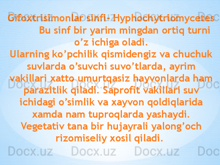 Gifoxtrisimonlar sinfi- Hyphochytriomycetes
         Bu sinf bir yarim mingdan ortiq turni 
o’z ichiga oladi.
Ularning ko’pchilik qismidengiz va chuchuk 
suvlarda o’suvchi suvo’tlarda, ayrim 
vakillari xatto umurtqasiz hayvonlarda ham 
parazitlik qiladi. Saprofit vakillari suv 
ichidagi o’simlik va xayvon qoldiqlarida 
xamda nam tuproqlarda yashaydi.
Vegetativ tana bir hujayrali yalong’och 
rizomiseliy xosil qiladi.