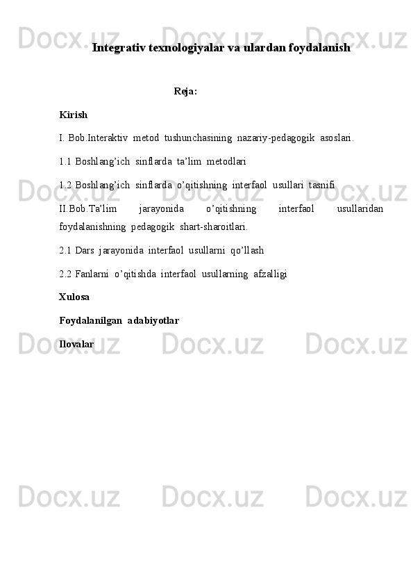 Integrativ texnologiyalar va ulardan foydalanish
                                            Reja:
Kirish
I. Bob.Interaktiv  metod  tushunchasining  nazariy-pedagogik  asoslari.
1.1 Boshlang’ich  sinflarda  ta’lim  metodlari
1.2 Boshlang’ich  sinflarda  o’qitishning  interfaol  usullari  tasnifi
II.Bob.Ta’lim     jarayonida     o’qitishning     interfaol     usullaridan
foydalanishning  pedagogik  shart-sharoitlari.
2.1 Dars  jarayonida  interfaol  usullarni  qo’llash
2.2 Fanlarni  o’qitishda  interfaol  usullarning  afzalligi
Xulosa
Foydalanilgan  adabiyotlar
Ilovalar