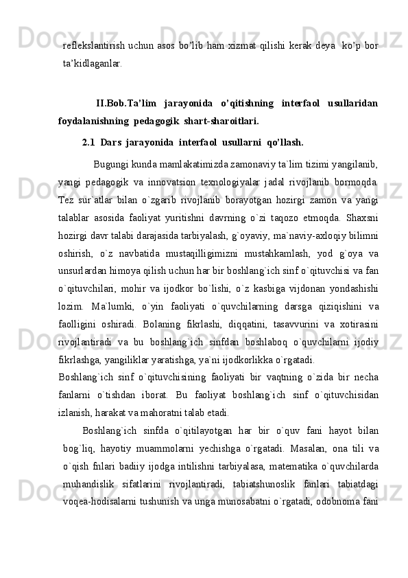 reflekslantirish   uchun   asos  bo’lib  ham  xizmat   qilishi  kerak   deya    ko’p  bor
ta’kidlaganlar.
 
                  II.Bob.Ta’lim     jarayonida     o’qitishning     interfaol     usullaridan
foydalanishning  pedagogik  shart-sharoitlari.
2.1  Dars  jarayonida  interfaol  usullarni  qo’llash.
             Bugungi kunda mamlakatimizda zamonaviy ta`lim tizimi yangilanib,
yangi   pedagogik   va   innovatsion   texnologiyalar   jadal   rivojlanib   bormoqda.
Tez   sur`atlar   bilan   o`zgarib   rivojlanib   borayotgan   hozirgi   zamon   va   yangi
talablar   asosida   faoliyat   yuritishni   davrning   o`zi   taqozo   etmoqda.   Shaxsni
hozirgi davr talabi darajasida tarbiyalash, g`oyaviy, ma`naviy-axloqiy bilimni
oshirish,   o`z   navbatida   mustaqilligimizni   mustahkamlash,   yod   g`oya   va
unsurlardan himoya qilish uchun har bir boshlang`ich sinf o`qituvchisi va fan
o`qituvchilari,   mohir   va   ijodkor   bo`lishi,   o`z   kasbiga   vijdonan   yondashishi
lozim.   Ma`lumki,   o`yin   faoliyati   o`quvchilarning   darsga   qiziqishini   va
faolligini   oshiradi.   Bolaning   fikrlashi,   diqqatini,   tasavvurini   va   xotirasini
rivojlantiradi   va   bu   boshlang`ich   sinfdan   boshlaboq   o`quvchilarni   ijodiy
fikrlashga, yangiliklar yaratishga, ya`ni ijodkorlikka o`rgatadi. 
Boshlang`ich   sinf   o`qituvchisining   faoliyati   bir   vaqtning   o`zida   bir   necha
fanlarni   o`tishdan   iborat.   Bu   faoliyat   boshlang`ich   sinf   o`qituvchisidan
izlanish, harakat va mahoratni talab etadi. 
Boshlang`ich   sinfda   o`qitilayotgan   har   bir   o`quv   fani   hayot   bilan
bog`liq,   hayotiy   muammolarni   yechishga   o`rgatadi.   Masalan,   ona   tili   va
o`qish   fnlari   badiiy   ijodga   intilishni   tarbiyalasa,   matematika   o`quvchilarda
muhandislik   sifatlarini   rivojlantiradi,   tabiatshunoslik   fanlari   tabiatdagi
voqea-hodisalarni tushunish va unga munosabatni o`rgatadi, odobnoma fani