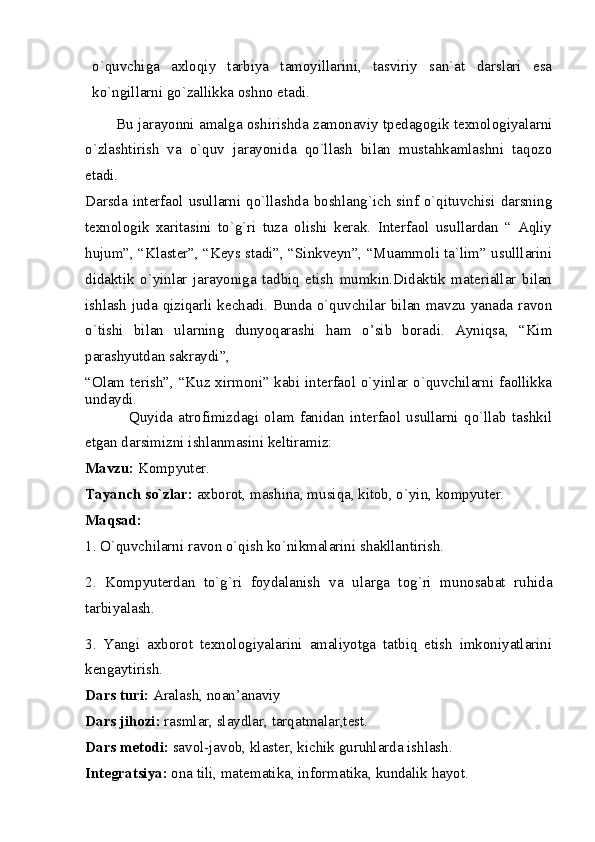 o`quvchiga   axloqiy   tarbiya   tamoyillarini,   tasviriy   san`at   darslari   esa
ko`ngillarni go`zallikka oshno etadi.
        Bu jarayonni amalga oshirishda zamonaviy tpedagogik texnologiyalarni
o`zlashtirish   va   o`quv   jarayonida   qo`llash   bilan   mustahkamlashni   taqozo
etadi. 
Darsda interfaol usullarni qo`llashda boshlang`ich sinf o`qituvchisi darsning
texnologik   xaritasini   to`g`ri   tuza   olishi   kerak.   Interfaol   usullardan   “   Aqliy
hujum”, “Klaster”, “Keys stadi”, “Sinkveyn”, “Muammoli ta`lim” usulllarini
didaktik   o`yinlar   jarayoniga   tadbiq   etish   mumkin.Didaktik   materiallar   bilan
ishlash juda qiziqarli kechadi. Bunda o`quvchilar bilan mavzu yanada ravon
o`tishi   bilan   ularning   dunyoqarashi   ham   o’sib   boradi.   Ayniqsa,   “Kim
parashyutdan sakraydi”, 
“Olam terish”, “Kuz xirmoni” kabi interfaol o`yinlar o`quvchilarni faollikka
undaydi. 
                Quyida   atrofimizdagi   olam   fanidan   interfaol   usullarni   qo`llab   tashkil
etgan darsimizni ishlanmasini keltiramiz: 
Mavzu:  Kompyuter. 
Tayanch so`zlar:  axborot, mashina, musiqa, kitob, o`yin, kompyuter. 
Maqsad: 
1. O`quvchilarni ravon o`qish ko`nikmalarini shakllantirish. 
2.   Kompyuterdan   to`g`ri   foydalanish   va   ularga   tog`ri   munosabat   ruhida
tarbiyalash. 
3.   Yangi   axborot   texnologiyalarini   amaliyotga   tatbiq   etish   imkoniyatlarini
kengaytirish. 
Dars turi:  Aralash, noan’anaviy 
Dars jihozi:  rasmlar, slaydlar, tarqatmalar,test. 
Dars metodi:  savol-javob, klaster, kichik guruhlarda ishlash. 
Integratsiya:  ona tili, matematika, informatika, kundalik hayot.