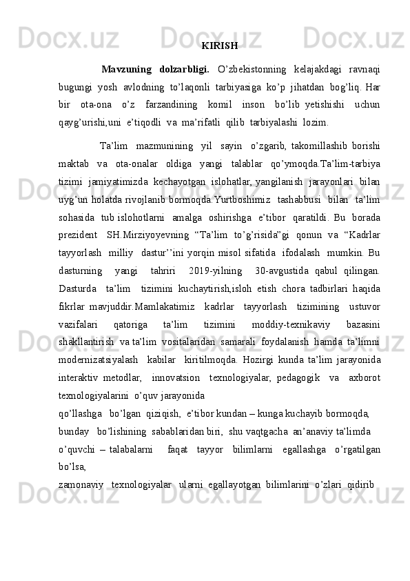 KIRISH
                      Mavzuning     dolzarbligi.     O’zbekistonning     kelajakdagi     ravnaqi
bugungi  yosh  avlodning  to’laqonli  tarbiyasiga  ko’p  jihatdan  bog’liq. Har
bir     ota-ona     o’z     farzandining     komil     inson     bo’lib   yetishishi     uchun
qayg’urishi,uni  e’tiqodli  va  ma’rifatli  qilib  tarbiyalashi  lozim.
                    Ta’lim     mazmunining     yil     sayin     o’zgarib,   takomillashib   borishi
maktab     va     ota-onalar     oldiga     yangi     talablar     qo’ymoqda.Ta’lim-tarbiya
tizimi  jamiyatimizda  kechayotgan  islohatlar, yangilanish  jarayonlari  bilan
uyg’un holatda rivojlanib bormoqda.Yurtboshimiz   tashabbusi   bilan   ta’lim
sohasida   tub islohotlarni   amalga   oshirishga   e’tibor   qaratildi. Bu   borada
prezident     SH.Mirziyoyevning   “Ta’lim   to’g’risida”gi   qonun   va   “Kadrlar
tayyorlash     milliy    dastur’’ini  yorqin  misol  sifatida    ifodalash     mumkin.  Bu
dasturning     yangi     tahriri     2019-yilning     30-avgustida   qabul   qilingan.
Dasturda     ta’lim     tizimini   kuchaytirish,isloh   etish   chora   tadbirlari   haqida
fikrlar   mavjuddir.Mamlakatimiz     kadrlar     tayyorlash     tizimining     ustuvor
vazifalari     qatoriga     ta’lim     tizimini     moddiy-texnikaviy     bazasini
shakllantirish  va ta’lim  vositalaridan  samarali  foydalanish  hamda  ta’limni
modernizatsiyalash     kabilar     kiritilmoqda.   Hozirgi   kunda   ta’lim   jarayonida
interaktiv   metodlar,     innovatsion     texnologiyalar,   pedagogik     va     axborot
texnologiyalarini  o’quv jarayonida
qo’llashga   bo’lgan  qiziqish,  e’tibor kundan – kunga kuchayib bormoqda,
bunday   bo’lishining  sabablaridan biri,  shu vaqtgacha  an’anaviy ta’limda
o’quvchi   –   talabalarni       faqat     tayyor     bilimlarni     egallashga     o’rgatilgan
bo’lsa,
zamonaviy   texnologiyalar   ularni  egallayotgan  bilimlarini  o’zlari  qidirib