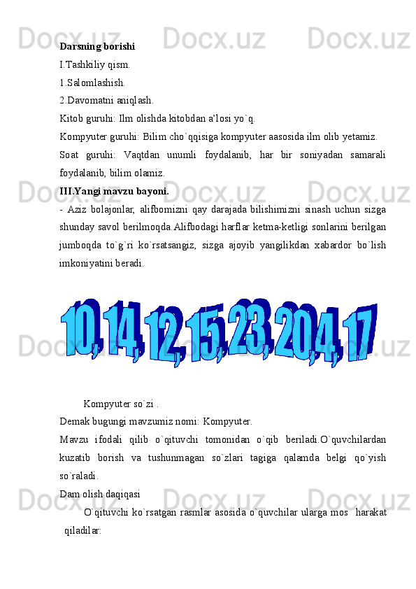 Darsning borishi 
I.Tashkiliy qism. 
1.Salomlashish. 
2.Davomatni aniqlash. 
Kitob guruhi: Ilm olishda kitobdan a’losi yo`q. 
Kompyuter guruhi: Bilim cho`qqisiga kompyuter aasosida ilm olib yetamiz. 
Soat   guruhi:   Vaqtdan   unumli   foydalanib,   har   bir   soniyadan   samarali
foydalanib, bilim olamiz. 
III.Yangi mavzu bayoni. 
-   Aziz   bolajonlar,   alifbomizni   qay   darajada   bilishimizni   sinash   uchun   sizga
shunday savol berilmoqda.Alifbodagi harflar ketma-ketligi sonlarini berilgan
jumboqda   to`g`ri   ko`rsatsangiz,   sizga   ajoyib   yangilikdan   xabardor   bo`lish
imkoniyatini beradi. 
         Kompyuter so`zi . 
Demak bugungi mavzumiz nomi: Kompyuter. 
Mavzu   ifodali   qilib   o`qituvchi   tomonidan   o`qib   beriladi.O`quvchilardan
kuzatib   borish   va   tushunmagan   so`zlari   tagiga   qalamda   belgi   qo`yish
so`raladi. 
Dam olish daqiqasi 
O`qituvchi ko`rsatgan rasmlar asosida o`quvchilar ularga mos    harakat
qiladilar: 