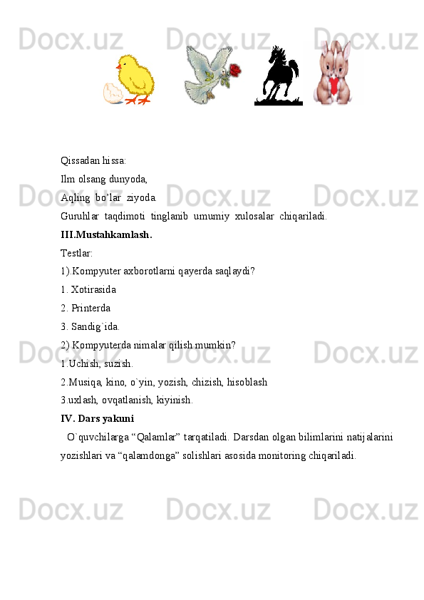  
Qissadan hissa: 
Ilm olsang dunyoda, 
Aqling  bo’lar  ziyoda.
Guruhlar  taqdimoti  tinglanib  umumiy  xulosalar  chiqariladi.
III.Mustahkamlash. 
Testlar: 
1).Kompyuter axborotlarni qayerda saqlaydi? 
1. Xotirasida 
2. Printerda 
3. Sandig`ida. 
2) Kompyuterda nimalar qilish mumkin? 
1.Uchish, suzish. 
2.Musiqa, kino, o`yin, yozish, chizish, hisoblash 
3.uxlash, ovqatlanish, kiyinish. 
IV. Dars yakuni 
   O`quvchilarga “Qalamlar” tarqatiladi. Darsdan olgan bilimlarini natijalarini
yozishlari va “qalamdonga” solishlari asosida monitoring chiqariladi. 