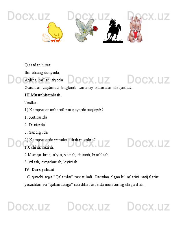Qissadan hissa: 
Ilm olsang dunyoda, 
Aqling  bo’lar  ziyoda.
Guruhlar  taqdimoti  tinglanib  umumiy  xulosalar  chiqariladi.
III.Mustahkamlash. 
Testlar: 
1).Kompyuter axborotlarni qayerda saqlaydi? 
1. Xotirasida 
2. Printerda 
3. Sandig`ida. 
2) Kompyuterda nimalar qilish mumkin? 
1.Uchish, suzish. 
2.Musiqa, kino, o`yin, yozish, chizish, hisoblash 
3.uxlash, ovqatlanish, kiyinish. 
IV. Dars yakuni 
   O`quvchilarga “Qalamlar” tarqatiladi. Darsdan olgan bilimlarini natijalarini
yozishlari va “qalamdonga” solishlari asosida monitoring chiqariladi.