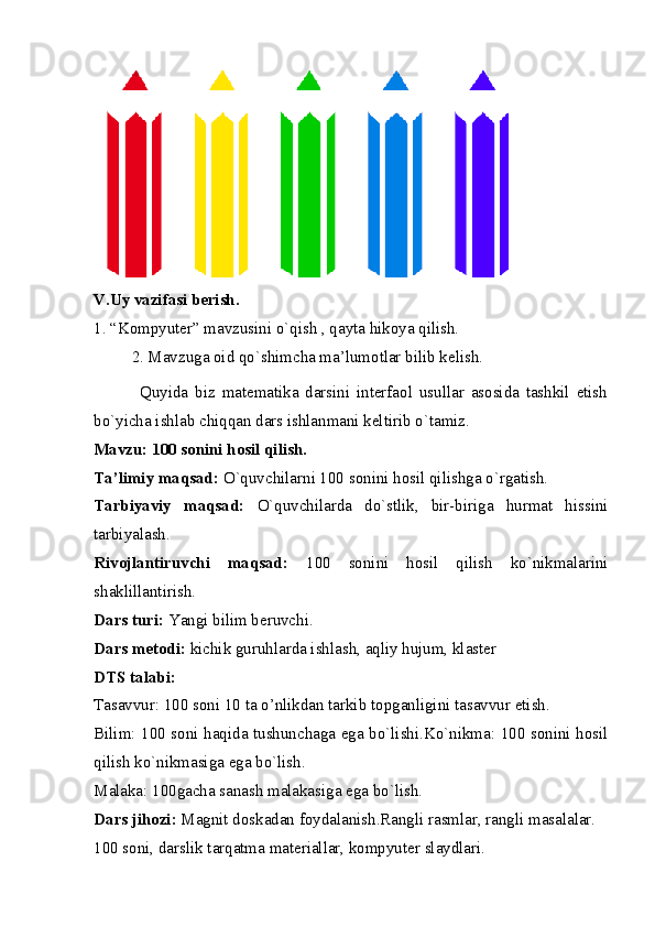  
V.Uy vazifasi berish. 
1. “Kompyuter” mavzusini o`qish , qayta hikoya qilish. 
2. Mavzuga oid qo`shimcha ma’lumotlar bilib kelish.
              Quyida   biz   matematika   darsini   interfaol   usullar   asosida   tashkil   etish
bo`yicha ishlab chiqqan dars ishlanmani keltirib o`tamiz. 
Mavzu: 100 sonini hosil qilish. 
Ta’limiy maqsad:  O`quvchilarni 100 sonini hosil qilishga o`rgatish. 
Tarbiyaviy   maqsad:   O`quvchilarda   do`stlik,   bir-biriga   hurmat   hissini
tarbiyalash. 
Rivojlantiruvchi   maqsad:   100   sonini   hosil   qilish   ko`nikmalarini
shaklillantirish. 
Dars turi:  Yangi bilim beruvchi. 
Dars metodi:  kichik guruhlarda ishlash, aqliy hujum, klaster 
DTS talabi: 
Tasavvur: 100 soni 10 ta o’nlikdan tarkib topganligini tasavvur etish. 
Bilim: 100 soni haqida tushunchaga ega bo`lishi.Ko`nikma: 100 sonini hosil
qilish ko`nikmasiga ega bo`lish. 
Malaka: 100gacha sanash malakasiga ega bo`lish. 
Dars jihozi:  Magnit doskadan foydalanish.Rangli rasmlar, rangli masalalar. 
100 soni, darslik tarqatma materiallar, kompyuter slaydlari.   