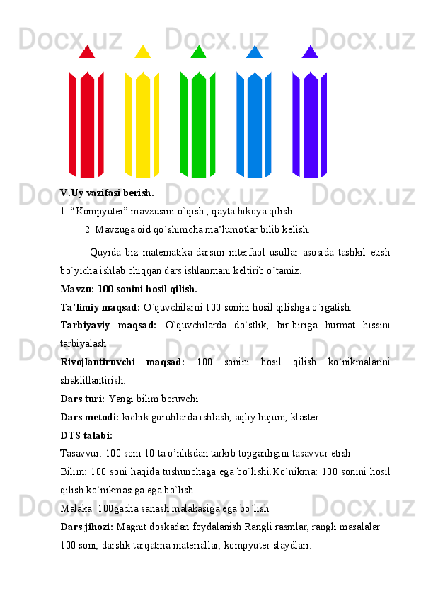 V.Uy vazifasi berish. 
1. “Kompyuter” mavzusini o`qish , qayta hikoya qilish. 
2. Mavzuga oid qo`shimcha ma’lumotlar bilib kelish.
              Quyida   biz   matematika   darsini   interfaol   usullar   asosida   tashkil   etish
bo`yicha ishlab chiqqan dars ishlanmani keltirib o`tamiz. 
Mavzu: 100 sonini hosil qilish. 
Ta’limiy maqsad:  O`quvchilarni 100 sonini hosil qilishga o`rgatish. 
Tarbiyaviy   maqsad:   O`quvchilarda   do`stlik,   bir-biriga   hurmat   hissini
tarbiyalash. 
Rivojlantiruvchi   maqsad:   100   sonini   hosil   qilish   ko`nikmalarini
shaklillantirish. 
Dars turi:  Yangi bilim beruvchi. 
Dars metodi:  kichik guruhlarda ishlash, aqliy hujum, klaster 
DTS talabi: 
Tasavvur: 100 soni 10 ta o’nlikdan tarkib topganligini tasavvur etish. 
Bilim: 100 soni haqida tushunchaga ega bo`lishi.Ko`nikma: 100 sonini hosil
qilish ko`nikmasiga ega bo`lish. 
Malaka: 100gacha sanash malakasiga ega bo`lish. 
Dars jihozi:  Magnit doskadan foydalanish.Rangli rasmlar, rangli masalalar. 
100 soni, darslik tarqatma materiallar, kompyuter slaydlari.