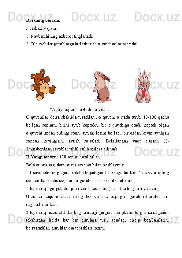 Darsning borishi: 
I.Tashkiliy qism . 
1. Navbatchining axborot tinglanadi. 
2. O`quvchilar guruhlarga birlashtirish o`yinchoqlar asosida: 
                     “Aqliy hujum” metodi bo`yicha: 
O`quvchilar   doira   shaklida   turadilar.1-o`quvchi   o`rtada   turib,   10-100   gacha
bo`lgan   sonlarni   birini   aytib   koptokni   bir   o`quvchiga   otadi,   koptok   olgan
o`quvchi undan oldingi sonni aytishi lozim bo`ladi, bir ozdan keyin aytilgan
sondan   keyingisini   aytish   so`raladi.   Belgilangan   vaqt   o`tgach   (2-
3min)berilgan javoblar tahlil etilib xulosa qilinadi 
II.Yangi mavzu:  100 sonini hosil qilish. 
Bolalar bugungi darsimizni sayohat bilan boshlaymiz. 
    1-sayohatimiz   gugurt  ishlab   chiqadigan  fabrikaga  bo`ladi.   Tasavvur   qiling
siz fabrika ishchsisiz, har bir guruhni  bir  sex  deb olamiz. 
1-topshiriq : gurgut cho`plaridan 10tadan bog`lab 10ta bog`lam yarating. 
Guruhlar   taqdimotidan   so`ng   tez   va   soz   bajargan   guruh   ishtirokchilari
rag`batlantiriladi. 
2-topshiriq: nazoratchilar bog`lamdagi gurgurt cho`plarini to`g`ri sanalganini
tekshirgan   holda   har   bir   guruhga   turli   sondagi   cho`p   bog`lamlarini
ko`rsatadilar, guruhlar esa topishlari lozim.  