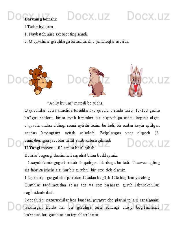 Darsning borishi: 
I.Tashkiliy qism . 
1. Navbatchining axborot tinglanadi. 
2. O`quvchilar guruhlarga birlashtirish o`yinchoqlar asosida: 
                     “Aqliy hujum” metodi bo`yicha: 
O`quvchilar   doira   shaklida   turadilar.1-o`quvchi   o`rtada   turib,   10-100   gacha
bo`lgan   sonlarni   birini   aytib   koptokni   bir   o`quvchiga   otadi,   koptok   olgan
o`quvchi undan oldingi sonni aytishi lozim bo`ladi, bir ozdan keyin aytilgan
sondan   keyingisini   aytish   so`raladi.   Belgilangan   vaqt   o`tgach   (2-
3min)berilgan javoblar tahlil etilib xulosa qilinadi 
II.Yangi mavzu:  100 sonini hosil qilish. 
Bolalar bugungi darsimizni sayohat bilan boshlaymiz. 
    1-sayohatimiz   gugurt  ishlab   chiqadigan  fabrikaga  bo`ladi.   Tasavvur   qiling
siz fabrika ishchsisiz, har bir guruhni  bir  sex  deb olamiz. 
1-topshiriq : gurgut cho`plaridan 10tadan bog`lab 10ta bog`lam yarating. 
Guruhlar   taqdimotidan   so`ng   tez   va   soz   bajargan   guruh   ishtirokchilari
rag`batlantiriladi. 
2-topshiriq: nazoratchilar bog`lamdagi gurgurt cho`plarini to`g`ri sanalganini
tekshirgan   holda   har   bir   guruhga   turli   sondagi   cho`p   bog`lamlarini
ko`rsatadilar, guruhlar esa topishlari lozim.