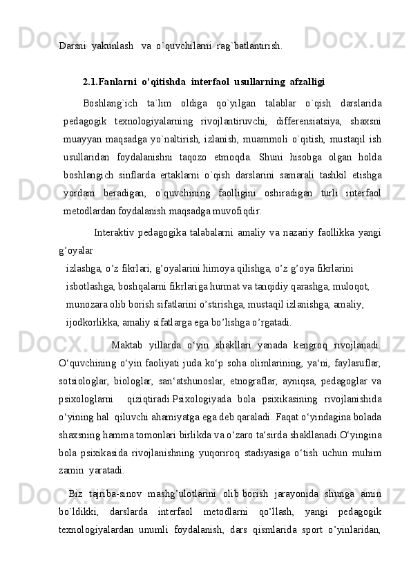 Darsni  yakunlash   va  o`quvchilarni  rag`batlantirish.
2.1.Fanlarni  o’qitishda  interfaol  usullarning  afzalligi
Boshlang`ich   ta`lim   oldiga   qo`yilgan   talablar   o`qish   darslarida
pedagogik   texnologiyalarning   rivojlantiruvchi,   differensiatsiya,   shaxsni
muayyan   maqsadga   yo`naltirish,   izlanish,   muammoli   o`qitish,   mustaqil   ish
usullaridan   foydalanishni   taqozo   etmoqda.   Shuni   hisobga   olgan   holda
boshlangich   sinflarda   ertaklarni   o`qish   darslarini   samarali   tashkil   etishga
yordam   beradigan,   o`quvchining   faolligini   oshiradigan   turli   interfaol
metodlardan foydalanish maqsadga muvofiqdir. 
                  Interaktiv   pedagogika   talabalarni   amaliy   va   nazariy   faollikka   yangi
g’oyalar
   izlashga, o’z fikrlari, g’oyalarini himoya qilishga, o’z g’oya fikrlarini
   isbotlashga, boshqalarni fikrlariga hurmat va tanqidiy qarashga, muloqot,
   munozara olib borish sifatlarini o’stirishga, mustaqil izlanishga, amaliy,
   ijodkorlikka, amaliy sifatlarga ega bo’lishga o’rgatadi.
                Maktab   yillarda   o‘yin   shakllari   yanada   kengroq   rivojlanadi.
O‘quvchining o‘yin faoliyati juda ko‘p soha olimlarining, ya‘ni, faylasuflar,
sotsiologlar,   biologlar,   san‘atshunoslar,   etnograflar,   ayniqsa,   pedagoglar   va
psixologlarni     qiziqtiradi.Psixologiyada   bola   psixikasining   rivojlanishida
o‘yining hal  qiluvchi ahamiyatga ega deb qaraladi. Faqat o‘yindagina bolada
shaxsning hamma tomonlari birlikda va o‘zaro ta‘sirda shakllanadi.O‘yingina
bola   psixikasida   rivojlanishning   yuqoriroq   stadiyasiga   o‘tish   uchun   muhim
zamin  yaratadi. 
     Biz   tajriba-sinov   mashg’ulotlarini   olib borish   jarayonida   shunga   amin
bo`ldikki,   darslarda   interfaol   metodlarni   qo’llash,   yangi   pedagogik
texnologiyalardan   unumli   foydalanish,   dars   qismlarida   sport   o’yinlaridan,