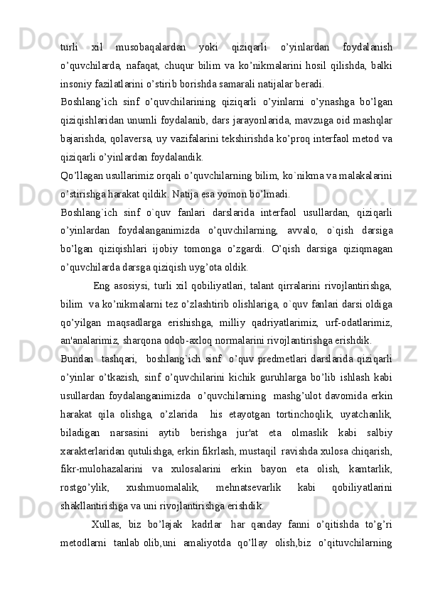 turli   xil   musobaqalardan   yoki   qiziqarli   o’yinlardan   foydalanish
o’quvchilarda,   nafaqat,   chuqur   bilim   va   ko’nikmalarini   hosil   qilishda,   balki
insoniy fazilatlarini o’stirib borishda samarali natijalar beradi. 
Boshlang’ich   sinf   o’quvchilarining   qiziqarli   o’yinlarni   o’ynashga   bo’lgan
qiziqishlaridan unumli foydalanib, dars jarayonlarida, mavzuga oid mashqlar
bajarishda, qolaversa, uy vazifalarini tekshirishda ko’proq interfaol metod va
qiziqarli o’yinlardan foydalandik. 
Qo’llagan usullarimiz orqali o’quvchilarning bilim, ko`nikma va malakalarini
o’stirishga harakat qildik. Natija esa yomon bo’lmadi. 
Boshlang`ich   sinf   o`quv   fanlari   darslarida   interfaol   usullardan,   qiziqarli
o’yinlardan   foydalanganimizda   o’quvchilarning,   avvalo,   o`qish   darsiga
bo’lgan   qiziqishlari   ijobiy   tomonga   o’zgardi.   O’qish   darsiga   qiziqmagan
o’quvchilarda darsga qiziqish uyg’ota oldik. 
                Eng   asosiysi,   turli   xil   qobiliyatlari,   talant   qirralarini   rivojlantirishga,
bilim  va ko’nikmalarni tez o’zlashtirib olishlariga, o`quv fanlari darsi oldiga
qo’yilgan   maqsadlarga   erishishga,   milliy   qadriyatlarimiz,   urf-odatlarimiz,
an'analarimiz, sharqona odob-axloq normalarini rivojlantirishga erishdik. 
Bundan     tashqari,     boshlang`ich   sinf     o’quv   predmetlari   darslarida   qiziqarli
o’yinlar   o’tkazish,   sinf   o’quvchilarini   kichik   guruhlarga   bo’lib   ishlash   kabi
usullardan  foydalanganimizda    o’quvchilarning    mashg’ulot  davomida  erkin
harakat   qila   olishga,   o’zlarida     his   etayotgan   tortinchoqlik,   uyatchanlik,
biladigan   narsasini   aytib   berishga   jur'at   eta   olmaslik   kabi   salbiy
xarakterlaridan qutulishga, erkin fikrlash, mustaqil  ravishda xulosa chiqarish,
fikr-mulohazalarini   va   xulosalarini   erkin   bayon   eta   olish,   kamtarlik,
rostgo’ylik,   xushmuomalalik,   mehnatsevarlik   kabi   qobiliyatlarini
shakllantirishga va uni rivojlantirishga erishdik. 
           Xullas,  biz  bo’lajak   kadrlar   har  qanday  fanni  o’qitishda  to’g’ri
metodlarni   tanlab olib,uni   amaliyotda   qo’llay   olish,biz   o’qituvchilarning