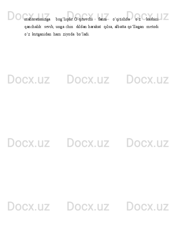 mahoratimizga     bog’liqdir.O’qituvchi     fanni     o’qitishda     o’z     kasbini
qanchalik   sevib, unga chin   dildan harakat   qilsa, albatta qo’llagan   metodi
o’z  kutganidan  ham  ziyoda  bo’ladi.