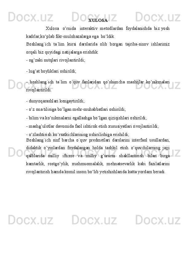XULOSA
                Xulosa   o’rnida   interaktiv  metodlardan  foydalanishda  biz yosh
kadrlar,ko’plab fikr-mulohazalarga ega  bo’ldik.
Boshlang`ich   ta`lim   kursi   darslarida   olib   borgan   tajriba-sinov   ishlarimiz
orqali biz quyidagi natijalarga erishdik: 
- og’zaki nutqlari rivojlantirildi; 
- lug’at boyliklari oshirildi; 
-   boshlang`ich   ta`lim   o`quv   fanlaridan   qo’shimcha   mashqlar   ko’nikmalari
rivojlantirildi.
- dunyoqarashlari kengaytirildi; 
- o’z ona tilisiga bo’lgan mehr-muhabbatlari oshirildi; 
- bilim va ko’nikmalarni egallashga bo’lgan qiziqishlari oshirildi; 
- mashg’ulotlar davomida faol ishtirok etish xususiyatlari rivojlantirildi; 
- o’zlashtirish ko’rsatkichlarining oshirilishiga erishildi; 
Boshlang`ich   sinf   barcha   o`quv   predmetlari   darslarini   interfaol   usullardan,
didaktik   o’yinlardan   foydalangan   holda   tashkil   etish   o’quvchilarning   jajji
qalblarida   milliy   iftixor   va   milliy   g’ururni   shakllantirish   bilan   birga
kamtarlik,   rostgo’ylik,   xushmuomalalik,   mehnatsevarlik   kabi   fazilatlarini
rivojlantirish hamda komil inson bo’lib yetishishlarida katta yordam beradi.
