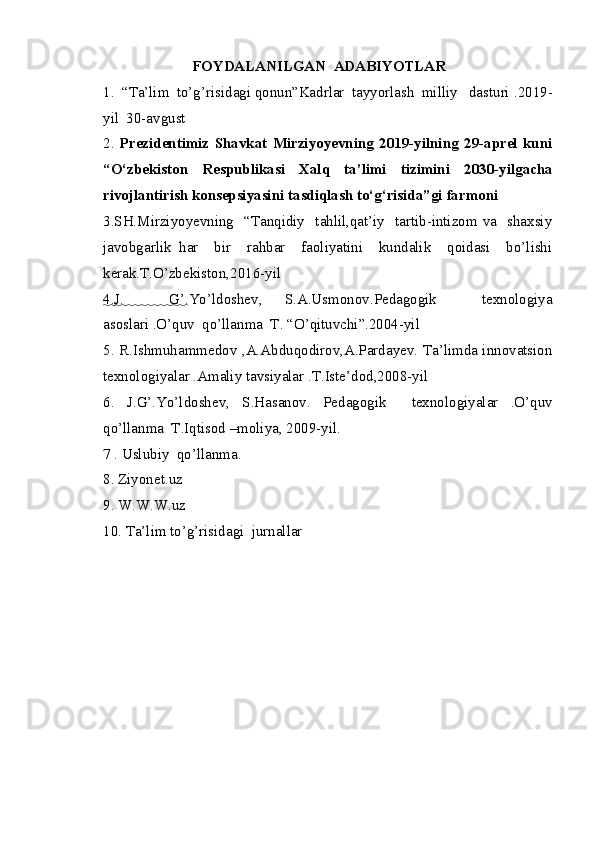 FOYDALANILGAN  ADABIYOTLAR
1.  “Ta’lim  to’g’risidagi qonun”Kadrlar  tayyorlash  milliy   dasturi  .2019-
yil  30-avgust
2.   Prezidentimiz   Shavkat   Mirziyoyevning   2019-yilning   29-aprel   kuni
“O‘zbekiston   Respublikasi   Xalq   ta’limi   tizimini   2030-yilgacha
rivojlantirish konsepsiyasini tasdiqlash to‘g‘risida”gi   farmoni
3.SH.Mirziyoyevning   “Tanqidiy   tahlil,qat’iy   tartib-intizom va   shaxsiy
javobgarlik   har     bir     rahbar     faoliyatini     kundalik     qoidasi     bo’lishi
kerak.T.O’zbekiston,2016-yil
4.    J.     G’    .Yo’ldoshev,   S.A.Usmonov.Pedagogik     texnologiya
asoslari .O’quv  qo’llanma  T. “O’qituvchi”.2004-yil
5 . R.Ishmuhammedov ,A.Abduqodirov,A.Pardayev. Ta’limda innovatsion
texnologiyalar .Amaliy tavsiyalar .T.Iste’dod,2008-yil
6.   J.G’.Yo’ldoshev,   S.Hasanov.   Pedagogik     texnologiyalar   .O’quv
qo’llanma  T.Iqtisod –moliya, 2009-yil.
7 . Uslubiy  qo’llanma.
8. Ziyonet.uz
9. W.W.W.uz
10. Ta’lim to’g’risidagi  jurnallar