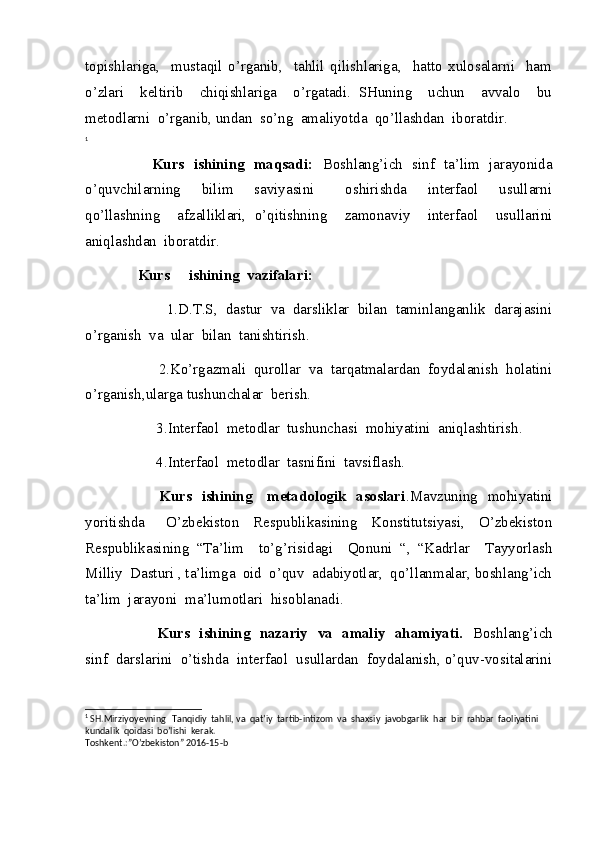 topishlariga,     mustaqil   o’rganib,     tahlil   qilishlariga,     hatto   xulosalarni     ham
o’zlari     keltirib     chiqishlariga     o’rgatadi.   SHuning     uchun     avvalo     bu
metodlarni  o’rganib, undan  so’ng  amaliyotda  qo’llashdan  iboratdir. 
1
                            Kurs   ishining   maqsadi:    Boshlang’ich   sinf   ta’lim   jarayonida
o’quvchilarning     bilim     saviyasini       oshirishda     interfaol     usullarni
qo’llashning     afzalliklari,   o’qitishning     zamonaviy     interfaol     usullarini
aniqlashdan  iboratdir.
              Kurs     ishining  vazifalari:                                                              
                    1.D.T.S,  dastur  va  darsliklar  bilan  taminlanganlik  darajasini
o’rganish  va  ular  bilan  tanishtirish.
                   2.Ko’rgazmali  qurollar  va  tarqatmalardan  foydalanish  holatini
o’rganish,ularga tushunchalar  berish.
                   3.Interfaol  metodlar  tushunchasi  mohiyatini  aniqlashtirish.
                   4.Interfaol  metodlar  tasnifini  tavsiflash.
                             Kurs   ishining     metadologik   asoslari .Mavzuning   mohiyatini
yoritishda       O’zbekiston     Respublikasining     Konstitutsiyasi,     O’zbekiston
Respublikasining   “Ta’lim     to’g’risidagi     Qonuni   “,   “Kadrlar     Tayyorlash
Milliy  Dasturi , ta’limga  oid  o’quv  adabiyotlar,  qo’llanmalar, boshlang’ich
ta’lim  jarayoni  ma’lumotlari  hisoblanadi.
                              Kurs   ishining   nazariy   va   amaliy   ahamiyati.    Boshlang’ich
sinf  darslarini  o’tishda  interfaol  usullardan  foydalanish, o’quv-vositalarini
1
  SH.Mirziyoyevning   Tanqidiy  tahlil, va  qat’iy  tartib-intizom  va  shaxsiy  javobgarlik  har  bir  rahbar  faoliyatini  
kundalik  qoidasi  bo’lishi  kerak.
Toshkent.:”O’zbekiston” 2016-15-b 