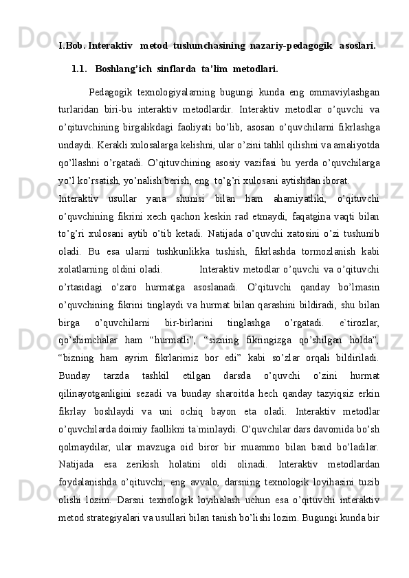 I.Bob. Interaktiv   metod  tushunchasining  nazariy-pedagogik   asoslari.
     1.1.   Boshlang’ich  sinflarda  ta’lim  metodlari.
            Pedagogik   texnologiyalarning   bugungi   kunda   eng   ommaviylashgan
turlaridan   biri-bu   interaktiv   metodlardir.   Interaktiv   metodlar   o’quvchi   va
o’qituvchining   birgalikdagi   faoliyati   bo’lib,   asosan   o’quvchilarni   fikrlashga
undaydi. Kerakli xulosalarga kelishni, ular o’zini tahlil qilishni va amaliyotda
qo’llashni   o’rgatadi.   O’qituvchining   asosiy   vazifasi   bu   yerda   o’quvchilarga
yo’l ko’rsatish, yo’nalish berish, eng  to’g’ri xulosani aytishdan iborat. 
Interaktiv   usullar   yana   shunisi   bilan   ham   ahamiyatliki,   o’qituvchi
o’quvchining   fikrini   xech   qachon   keskin   rad   etmaydi,   faqatgina   vaqti   bilan
to’g’ri   xulosani   aytib   o’tib   ketadi.   Natijada   o’quvchi   xatosini   o’zi   tushunib
oladi.   Bu   esa   ularni   tushkunlikka   tushish,   fikrlashda   tormozlanish   kabi
xolatlarning  oldini   oladi.                     Interaktiv  metodlar  o’quvchi   va   o’qituvchi
o’rtasidagi   o’zaro   hurmatga   asoslanadi.   O’qituvchi   qanday   bo’lmasin
o’quvchining   fikrini   tinglaydi   va   hurmat   bilan   qarashini   bildiradi,   shu   bilan
birga   o’quvchilarni   bir-birlarini   tinglashga   o’rgatadi.   e`tirozlar,
qo’shimchalar   ham   “hurmatli”,   “sizning   fikringizga   qo’shilgan   holda”,
“bizning   ham   ayrim   fikrlarimiz   bor   edi”   kabi   so’zlar   orqali   bildiriladi.
Bunday   tarzda   tashkil   etilgan   darsda   o’quvchi   o’zini   hurmat
qilinayotganligini   sezadi   va   bunday   sharoitda   hech   qanday   tazyiqsiz   erkin
fikrlay   boshlaydi   va   uni   ochiq   bayon   eta   oladi.   Interaktiv   metodlar
o’quvchilarda doimiy faollikni ta`minlaydi. O’quvchilar dars davomida bo’sh
qolmaydilar,   ular   mavzuga   oid   biror   bir   muammo   bilan   band   bo’ladilar.
Natijada   esa   zerikish   holatini   oldi   olinadi.   Interaktiv   metodlardan
foydalanishda   o’qituvchi,   eng   avvalo,   darsning   texnologik   loyihasini   tuzib
olishi   lozim.   Darsni   texnologik   loyihalash   uchun   esa   o’qituvchi   interaktiv
metod strategiyalari va usullari bilan tanish bo’lishi lozim. Bugungi kunda bir 