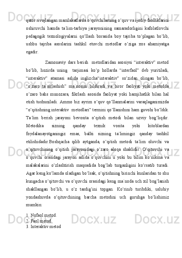 qator rivojlangan mamlakatlarda o’quvchilarning o’quv va ijodiy faolliklarini
oshiruvchi   hamda   ta`lim-tarbiya   jarayonining   samaradorligini   kafolatlovchi
pedagogik   texnologiyalarni   qo’llash   borasida   boy   tajriba   to’plagan   bo’lib,
ushbu   tajriba   asoslarini   tashkil   etuvchi   metodlar   o’ziga   xos   ahamiyatga
egadir.
                      Zamonaviy   dars   berish     metodlaridan   asosiysi   “interaktiv”   metod
bo’lib,   hozirda   uning     tarjimasi   ko’p   hollarda   “interfaol”   deb   yuritiladi,
“intera ktiv”   atamasi   aslida   inglizcha “interaktiv”   so’zidan   olingan   bo’lib,
“o’zaro   ta`sirlashish”   ma`nosini   bildiradi   va   biror   faoliyat   yoki   metodda
o’zaro   bahs   munozara,   fikrlash   asosida   faoliyat   yoki   hamjihatlik   bilan   hal
etish   tushuniladi.   Ammo   biz   ayrim   o’quv   qo’llanmalarini   varaqlaganimizda
“o’qitishning interaktiv   metodlari” termini qo’llanishini ham guvohi bo’ldik.
Ta`lim   berish   jarayoni   bevosita   o’qitish   metodi   bilan   uzviy   bog’liqdir.
Metodika   sizning   qanday   texnik   vosita   yoki   kitoblardan
foydalanayotganingiz   emas,   balki   sizning   ta`limingiz   qanday   tashkil
etilishidadir.Boshqacha   qilib   aytganda,   o’qitish   metodi   ta`lim   oluvchi   va
o’qituvchining   o’qitish   jarayonidagi   o’zaro   aloqa   shaklidir.   O’qituvchi   va
o’quvchi   orasidagi   jarayon   aslida   o’quvchini   u   yoki   bu   bilim   ko’nikma   va
malakalarini   o’zlashtirish   maqsadida   bog’lab   turganligini   ko’rsatib   turadi.
Agar keng ko’lamda oladigan bo’lsak, o’qitishning birinchi kunlaridan to shu
kungacha o’qituvchi va o’quvchi orasidagi keng ma`noda uch xil bog’lanish
shakllangan   bo’lib,   u   o’z   tasdig’ini   topgan.   Ko’rinib   turibdiki,   uslubiy
yondashuvda   o’qituvchining   barcha   metodini   uch   guruhga   bo’lishimiz
mumkin: 
1. Nofaol metod. 
2. Faol metod. 
3. Interaktiv metod
  