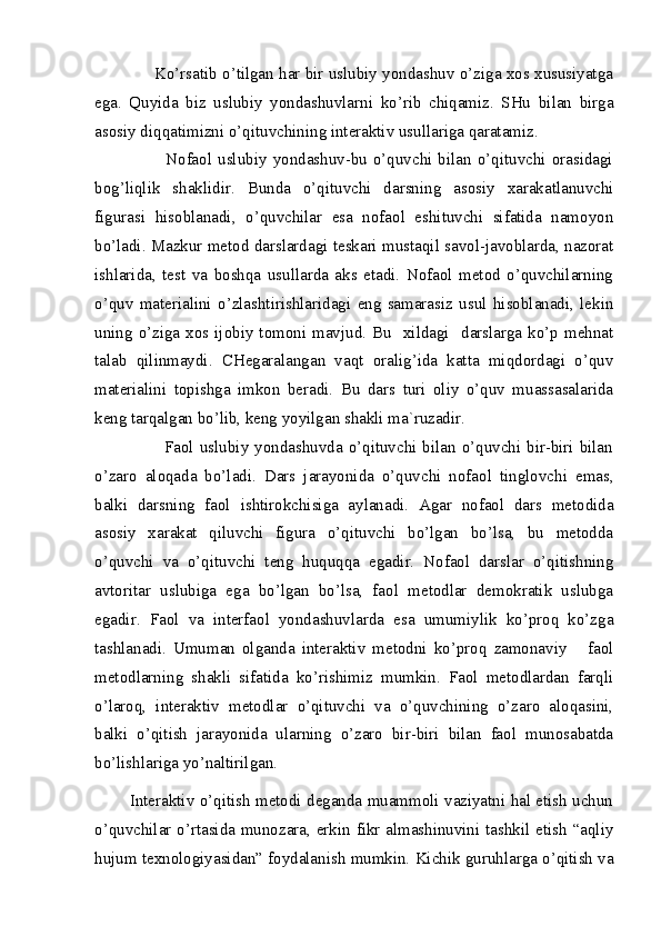              Ko’rsatib o’tilgan har bir uslubiy yondashuv o’ziga xos xususiyatga
ega.   Quyida   biz   uslubiy   yondashuvlarni   ko’rib   chiqamiz.   SHu   bilan   birga
asosiy diqqatimizni o’qituvchining interaktiv usullariga qaratamiz. 
                        Nofaol   uslubiy   yondashuv-bu  o’quvchi   bilan  o’qituvchi  orasidagi
bog’liqlik   shaklidir.   Bunda   o’qituvchi   darsning   asosiy   xarakatlanuvchi
figurasi   hisoblanadi,   o’quvchilar   esa   nofaol   eshituvchi   sifatida   namoyon
bo’ladi. Mazkur metod darslardagi teskari mustaqil savol-javoblarda, nazorat
ishlarida,   test   va   boshqa   usullarda   aks   etadi.   Nofaol   metod   o’quvchilarning
o’quv   materialini   o’zlashtirishlaridagi   eng   samarasiz   usul   hisoblanadi,   lekin
uning  o’ziga xos ijobiy  tomoni mavjud.  Bu    xildagi   darslarga  ko’p mehnat
talab   qilinmaydi.   CHegaralangan   vaqt   oralig’ida   katta   miqdordagi   o’quv
materialini   topishga   imkon   beradi.   Bu   dars   turi   oliy   o’quv   muassasalarida
keng tarqalgan bo’lib, keng yoyilgan shakli ma`ruzadir. 
                       Faol  uslubiy yondashuvda o’qituvchi bilan  o’quvchi bir-biri bilan
o’zaro   aloqada   bo’ladi.   Dars   jarayonida   o’quvchi   nofaol   tinglovchi   emas,
balki   darsning   faol   ishtirokchisiga   aylanadi.   Agar   nofaol   dars   metodida
asosiy   xarakat   qiluvchi   figura   o’qituvchi   bo’lgan   bo’lsa,   bu   metodda
o’quvchi   va   o’qituvchi   teng   huquqqa   egadir.   Nofaol   darslar   o’qitishning
avtoritar   uslubiga   ega   bo’lgan   bo’lsa,   faol   metodlar   demokratik   uslubga
egadir.   Faol   va   interfaol   yondashuvlarda   esa   umumiylik   ko’proq   ko’zga
tashlanadi.   Umuman   olganda   interaktiv   metodni   ko’proq   zamonaviy       faol
metodlarning   shakli   sifatida   ko’rishimiz   mumkin.   Faol   metodlardan   farqli
o’laroq,   interaktiv   metodlar   o’qituvchi   va   o’quvchining   o’zaro   aloqasini,
balki   o’qitish   jarayonida   ularning   o’zaro   bir-biri   bilan   faol   munosabatda
bo’lishlariga yo’naltirilgan.
           Interaktiv o’qitish metodi deganda muammoli vaziyatni hal etish uchun
o’quvchilar o’rtasida munozara, erkin fikr almashinuvini tashkil etish “aqliy
hujum texnologiyasidan” foydalanish mumkin. Kichik guruhlarga o’qitish va 