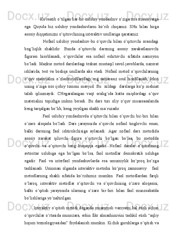 Ko’rsatib o’tilgan har bir uslubiy yondashuv o’ziga xos xususiyatga
ega.   Quyida   biz   uslubiy   yondashuvlarni   ko’rib   chiqamiz.   SHu   bilan   birga
asosiy diqqatimizni o’qituvchining interaktiv usullariga qaratamiz. 
                        Nofaol   uslubiy   yondashuv-bu  o’quvchi   bilan  o’qituvchi  orasidagi
bog’liqlik   shaklidir.   Bunda   o’qituvchi   darsning   asosiy   xarakatlanuvchi
figurasi   hisoblanadi,   o’quvchilar   esa   nofaol   eshituvchi   sifatida   namoyon
bo’ladi. Mazkur metod darslardagi teskari mustaqil savol-javoblarda, nazorat
ishlarida,   test   va   boshqa   usullarda   aks   etadi.   Nofaol   metod   o’quvchilarning
o’quv   materialini   o’zlashtirishlaridagi   eng   samarasiz   usul   hisoblanadi,   lekin
uning  o’ziga xos ijobiy  tomoni mavjud.  Bu    xildagi   darslarga  ko’p mehnat
talab   qilinmaydi.   CHegaralangan   vaqt   oralig’ida   katta   miqdordagi   o’quv
materialini   topishga   imkon   beradi.   Bu   dars   turi   oliy   o’quv   muassasalarida
keng tarqalgan bo’lib, keng yoyilgan shakli ma`ruzadir. 
                       Faol  uslubiy yondashuvda o’qituvchi bilan  o’quvchi bir-biri bilan
o’zaro   aloqada   bo’ladi.   Dars   jarayonida   o’quvchi   nofaol   tinglovchi   emas,
balki   darsning   faol   ishtirokchisiga   aylanadi.   Agar   nofaol   dars   metodida
asosiy   xarakat   qiluvchi   figura   o’qituvchi   bo’lgan   bo’lsa,   bu   metodda
o’quvchi   va   o’qituvchi   teng   huquqqa   egadir.   Nofaol   darslar   o’qitishning
avtoritar   uslubiga   ega   bo’lgan   bo’lsa,   faol   metodlar   demokratik   uslubga
egadir.   Faol   va   interfaol   yondashuvlarda   esa   umumiylik   ko’proq   ko’zga
tashlanadi.   Umuman   olganda   interaktiv   metodni   ko’proq   zamonaviy       faol
metodlarning   shakli   sifatida   ko’rishimiz   mumkin.   Faol   metodlardan   farqli
o’laroq,   interaktiv   metodlar   o’qituvchi   va   o’quvchining   o’zaro   aloqasini,
balki   o’qitish   jarayonida   ularning   o’zaro   bir-biri   bilan   faol   munosabatda
bo’lishlariga yo’naltirilgan.
           Interaktiv o’qitish metodi deganda muammoli vaziyatni hal etish uchun
o’quvchilar o’rtasida munozara, erkin fikr almashinuvini tashkil etish “aqliy
hujum texnologiyasidan” foydalanish mumkin. Kichik guruhlarga o’qitish va