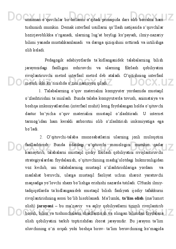 umuman   o’quvchilar   bir-birlarini   o’qitadi   prinsipida   dars   olib   borishni   ham
tushunish mumkin. Demak interfaol usullarni qo’llash natijasida o’quvchilar
hozirjavoblikka   o’rganadi,   ularning   lug’at   boyligi   ko’payadi,   ilmiy-nazariy
bilimi   yanada   mustahkamlanadi     va   darsga   qiziqishini   orttiradi   va   intilishga
olib keladi.
            Pedagogik   adabiyotlarda   ta`kidlanganidek   talabalarning   bilish
jarayonidagi   faolligini   oshiruvchi   va   ularning   fikrlash   qobiliyatini
rivojlantiruvchi   metod   interfaol   metod   deb   ataladi.   O’qitishning   interfaol
metodi ikki ko’rinishda o’zini namoyon qiladi. 
            1.   Talabalarning   o’quv   materialini   kompyuter   yordamida   mustaqil
o’zlashtirishni   ta`minlash.   Bunda   talaba   kompyuterda   tovush,   animatsiya   va
boshqa imkoniyatlaridan (interfaol muhit) keng foydalangan holda o’qituvchi
dastur   bo’yicha   o’quv   materialini   mustaqil   o’zlashtiradi.   U   internet
tarmog’idan   ham   kerakli   axborotni   olib   o’zlashtirish   imkoniyatiga   ega
bo’ladi. 
        2.   O’qituvchi-talaba   munosabatlarini   ularning   jonli   muloqotini
faollashtirish.   Bunda   odatdagi   o’qituvchi   monologini   mumkin   qadar
kamaytirib,   talabalarni   mustaqil   ijodiy   fikrlash   qobiliyatini   rivojlantiruvchi
strategiyalardan foydalanish, o’qituvchining mashg’ulotdagi hukmronligidan
voz   kechib,   uni   talabalarning   mustaqil   o’zlashtirishlariga   yordam     va
maslahat   beruvchi,   ularga   mustaqil   faoliyat   uchun   sharoit   yaratuvchi
maqsadga yo’lovchi shaxs bo’lishga erishishi nazarda tutiladi. CHunki ilmiy-
tadqiqotlarda   ta`kidlanganidek   mustaqil   bilish   faoliyati   ijodiy   tafakkurni
rivojlantirishning asosi bo’lib hisoblanadi. Ma’lumki,  ta’lim olish  (ma’lumot
olish)   jarayoni   –   bu   ma’naviy     va   aqliy   qobiliyatlarni   tizimli   rivojlantirib
borish, bilim va tushunchalarni shakllantirish va olingan bilimdan foydalana
olish   qobiliyatini   tarkib   toptirishdan   iborat   jarayondir.   Bu   jarayon   ta’lim
oluvchining   o‘zi   orqali   yoki   boshqa   birov-   ta’lim   beruvchining   ko‘magida