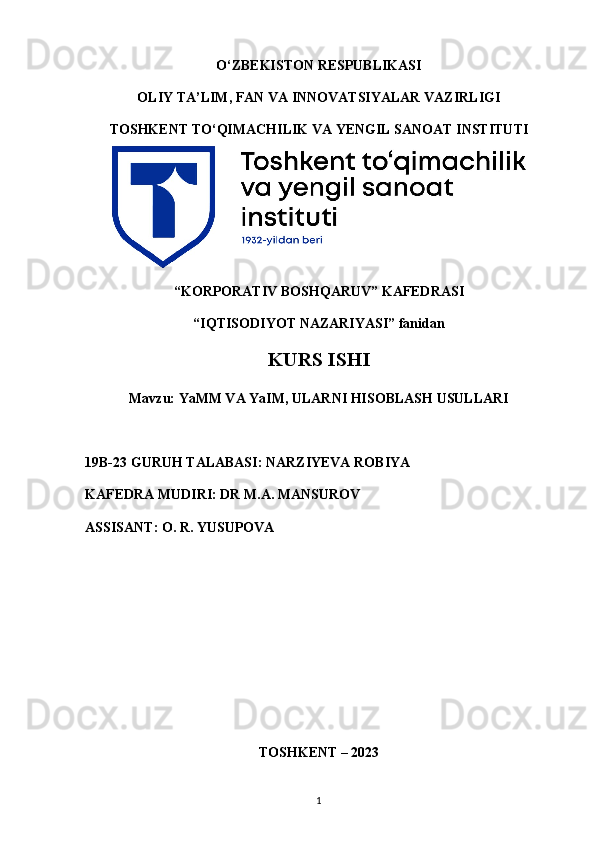 O‘ZBEKISTON RESPUBLIKASI 
OLIY TA’LIM, FAN VA INNOVATSIYALAR VAZIRLIGI
TOSHKENT  TO‘QIMACHILIK   VA  Y ENGIL   SANOAT   INSTITUTI
“ KORPORATIV  B OSHQARUV ”  KAFEDRASI
“IQTISODIYOT NAZARIYASI”  fanidan
KURS ISHI
Mavzu:  YaMM VA YaIM, ULARNI HISOBLASH USULLARI
19B-23 GURUH TALABASI:  NARZIYEVA ROBIYA
KAFEDRA MUDIRI: DR M.A. MANSUROV
ASSISANT: O. R. YUSU POVA
TOSHKENT – 202 3
1 