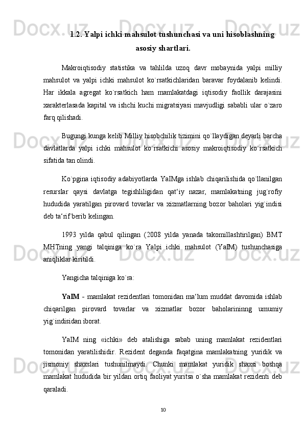 1.2.   Yalpi ichki mahsulot tushunchasi va uni hisoblashning
asosiy shartlari .
Makroiqtisodiy   statistika   va   tahlilda   uzoq   davr   mobaynida   yalpi   milliy
mahsulot   va   yalpi   ichki   mahsulot   ko`rsatkichlaridan   baravar   foydalanib   kelindi.
Har   ikkala   agregat   ko`rsatkich   ham   mamlakatdagi   iqtisodiy   faollik   darajasini
xarakterlasada   kapital  va  ishchi  kuchi   migratsiyasi   mavjudligi   sababli  ular  o`zaro
farq qilishadi. 
Bugungi kunga kelib Milliy hisobchilik tizimini qo`llaydigan deyarli barcha
davlatlarda   yalpi   ichki   mahsulot   ko`rsatkichi   asosiy   makroiqtisodiy   ko`rsatkich
sifatida tan olindi. 
Ko`pgina   iqtisodiy   adabiyotlarda  YaIMga   ishlab   chiqarilishida   qo`llanilgan
resurslar   qaysi   davlatga   tegishliligidan   qat‘iy   nazar,   mamlakatning   jug`rofiy
hududida   yaratilgan   pirovard   tovarlar   va   xizmatlarning   bozor   baholari   yig`indisi
deb ta‘rif berib kelingan. 
1993   yilda   qabul   qilingan   (2008   yilda   yanada   takomillashtirilgan)   BMT
MHTning   yangi   talqiniga   ko`ra   Yalpi   ichki   mahsulot   (YaIM)   tushunchasiga
aniqliklar kiritildi. 
Yangicha talqiniga ko`ra: 
YaIM -   mamlakat rezidentlari tomonidan ma‘lum  muddat davomida ishlab
chiqarilgan   pirovard   tovarlar   va   xizmatlar   bozor   baholarininng   umumiy
yig`indisidan iborat. 
YaIM   ning   «ichki»   deb   atalishiga   sabab   uning   mamlakat   rezidentlari
tomonidan   yaratilishidir.   Rezident   deganda   faqatgina   mamlakatning   yuridik   va
jismoniy   shaxslari   tushunilmaydi.   Chunki   mamlakat   yuridik   shaxsi   boshqa
mamlakat hududida bir yildan ortiq faoliyat yuritsa o`sha mamlakat rezidenti deb
qaraladi. 
10 