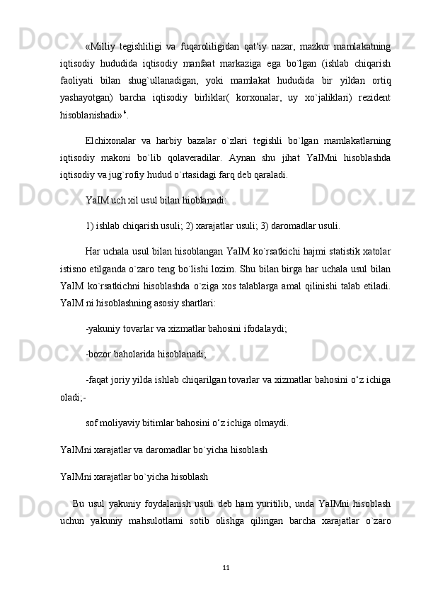 «Milliy   tegishliligi   va   fuqaroliligidan   qat‘iy   nazar,   mazkur   mamlakatning
iqtisodiy   hududida   iqtisodiy   manfaat   markaziga   ega   bo`lgan   (ishlab   chiqarish
faoliyati   bilan   shug`ullanadigan,   yoki   mamlakat   hududida   bir   yildan   ortiq
yashayotgan)   barcha   iqtisodiy   birliklar(   korxonalar,   uy   xo`jaliklari)   rezident
hisoblanishadi»  4
. 
Elchixonalar   va   harbiy   bazalar   o`zlari   tegishli   bo`lgan   mamlakatlarning
iqtisodiy   makoni   bo`lib   qolaveradilar.   Aynan   shu   jihat   YaIMni   hisoblashda
iqtisodiy va jug`rofiy hudud o`rtasidagi farq deb qaraladi. 
YaIM uch xil usul bilan hioblanadi: 
1) ishlab chiqarish usuli; 2) xarajatlar usuli; 3) daromadlar usuli. 
Har uchala usul bilan hisoblangan YaIM ko`rsatkichi hajmi statistik xatolar
istisno etilganda o`zaro teng bo`lishi lozim. Shu bilan birga har uchala usul  bilan
YaIM   ko`rsatkichni   hisoblashda   o`ziga   xos   talablarga   amal   qilinishi   talab   etiladi.
YaIM ni hisoblashning asosiy shartlari: 
-yakuniy tovarlar va xizmatlar bahosini ifodalaydi; 
-bozor baholarida hisoblanadi; 
-faqat joriy yilda ishlab chiqarilgan tovarlar va xizmatlar bahosini o‘z ichiga
oladi;-
sof moliyaviy bitimlar bahosini o‘z ichiga olmaydi. 
YaIMni xarajatlar va daromadlar bo`yicha hisoblash
YaIMni xarajatlar bo`yicha hisoblash  
Bu   usul   yakuniy   foydalanish   usuli   deb   ham   yuritilib,   unda   YaIMni   hisoblash
uchun   yakuniy   mahsulotlarni   sotib   olishga   qilingan   barcha   xarajatlar   o`zaro
11 