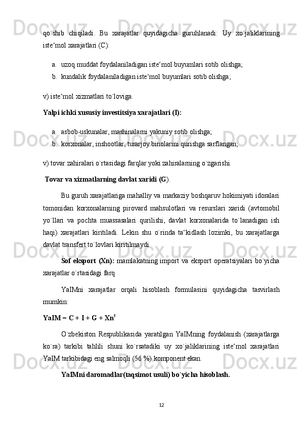 qo`shib   chiqiladi.   Bu   xarajatlar   quyidagicha   guruhlanadi:   Uy   xo`jaliklarining
iste‘mol xarajatlari (C): 
a. uzoq muddat foydalaniladigan iste‘mol buyumlari sotib olishga; 
b. kundalik foydalaniladigan iste‘mol buyumlari sotib olishga; 
v) iste‘mol xizmatlari to`loviga. 
Yalpi ichki xususiy investitsiya xarajatlari (I): 
a. asbob-uskunalar, mashinalarni yakuniy sotib olishga; 
b. korxonalar, inshootlar, turarjoy binolarini qurishga sarflangan; 
v) tovar zahiralari o`rtasidagi farqlar yoki zahiralarning o`zgarishi.
 Tovar va xizmatlarning davlat xaridi (G ). 
Bu guruh xarajatlariga mahalliy va markaziy boshqaruv hokimiyati idoralari
tomonidan   korxonalarning   pirovard   mahsulotlari   va   resurslari   xaridi   (avtomobil
yo`llari   va   pochta   muassasalari   qurilishi,   davlat   korxonalarida   to`lanadigan   ish
haqi)   xarajatlari   kiritiladi.   Lekin   shu   o`rinda   ta‘kidlash   lozimki,   bu   xarajatlarga
davlat transfert to`lovlari kiritilmaydi
Sof  eksport (Xn):   mamlakatning import  va eksport  operatsiyalari  bo`yicha
xarajatlar o`rtasidagi farq
YaIMni   xarajatlar   orqali   hisoblash   formulasini   quyidagicha   tasvirlash
mumkin: 
YaIM = C + I + G + Xn 5
 
O`zbekiston   Respublikasida   yaratilgan   YaIMning   foydalanish   (xarajatlarga
ko`ra)   tarkibi   tahlili   shuni   ko`rsatadiki   uy   xo`jaliklarining   iste‘mol   xarajatlari
YaIM tarkibidagi eng salmoqli (56 %) komponent ekan. 
YaIMni daromadlar(taqsimot usuli) bo`yicha hisoblash. 
12 