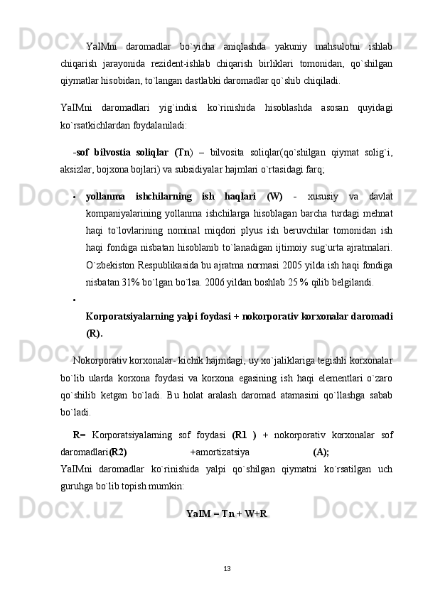 YaIMni   daromadlar   bo`yicha   aniqlashda   yakuniy   mahsulotni   ishlab
chiqarish   jarayonida   rezident-ishlab   chiqarish   birliklari   tomonidan,   qo`shilgan
qiymatlar hisobidan, to`langan dastlabki daromadlar qo`shib chiqiladi. 
YaIMni   daromadlari   yig`indisi   ko`rinishida   hisoblashda   asosan   quyidagi
ko`rsatkichlardan foydalaniladi: 
-sof   bilvostia   soliqlar   (Tn )   –   bilvosita   soliqlar(qo`shilgan   qiymat   solig`i,
aksizlar, bojxona bojlari) va subsidiyalar hajmlari o`rtasidagi farq; 
 yollanma   ishchilarning   ish   haqlari   (W)   -   xususiy   va   davlat
kompaniyalarining   yollanma   ishchilarga   hisoblagan   barcha   turdagi   mehnat
haqi   to`lovlarining   nominal   miqdori   plyus   ish   beruvchilar   tomonidan   ish
haqi   fondiga   nisbatan   hisoblanib   to`lanadigan   ijtimoiy   sug`urta  ajratmalari.
O`zbekiston Respublikasida bu ajratma normasi 2005 yilda ish haqi fondiga
nisbatan 31% bo`lgan bo`lsa. 2006 yildan boshlab 25 % qilib belgilandi. 

Korporatsiyalarning yalpi foydasi  +  nokorporativ korxonalar daromadi
(R). 
Nokorporativ korxonalar- kichik hajmdagi, uy xo`jaliklariga tegishli korxonalar
bo`lib   ularda   korxona   foydasi   va   korxona   egasining   ish   haqi   elementlari   o`zaro
qo`shilib   ketgan   bo`ladi.   Bu   holat   aralash   daromad   atamasini   qo`llashga   sabab
bo`ladi. 
R=   Korporatsiyalarning   sof   foydasi   (R1   )   +   nokorporativ   korxonalar   sof
daromadlari (R2)   +amortizatsiya   (A);  
YaIMni   daromadlar   ko`rinishida   yalpi   qo`shilgan   qiymatni   ko`rsatilgan   uch
guruhga bo`lib topish mumkin: 
YaIM = Tn + W+R
13 