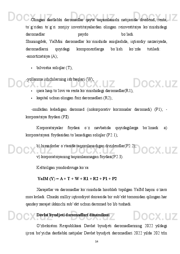 Olingan   dastlabki   daromadlar   qayta   taqsimlanishi   natijasida   dividend,   renta,
to`g`ridan   to`g`ri   xorijiy   investitsiyalardan   olingan   reinvestitsiya   ko`rinishidagi
daromadlar   paydo   bo`ladi.  
Shuningdek,   YaIMni   daromadlar   ko`rinishida   aniqlashda,   iqtisodiy   nazariyada,
daromadlarni   quyidagi   komponentlarga   bo`lish   ko`zda   tutiladi:  
-amortizatsiya (A); 
 bilvostia soliqlar (T); 
-yollanma ishchilarning ish haqlari (W); 
 ijara haqi to`lovi va renta ko`rinishidagi daromadlar(R1); 
 kapital uchun olingan foiz daromadlari (R2); 
-mulkdan   keladigan   daromad   (nokorporativ   korxonalar   daromadi)   (P1);   -
korporatsiya foydasi (P 2 ). 
Korporatsiyalar   foydasi   o`z   navbatida   quyidagilarga   bo`linadi:   a)
korporatsiyasi foydasidan to`lanadigan soliqlar (P2.1); 
b) hissadorlar o`rtasida taqsimlanadigan dividendlar(P2.2); 
v) korporatsiyaning taqsimlanmagan foydasi(P2.3). 
Keltirilgan yondoshvuga ko`ra:
 YaIM (Y ) =  A + T + W + R1 + R2 + P1 + P2 
Xarajatlar va daromadlar ko`rinishida hisoblab topilgan YaIM hajmi o`zaro
mos keladi. Chunki milliy iqtisodiyot doirasida bir sub‘ekt tomonidan qilingan har
qanday xarajat ikkinchi sub‘ekt uchun daromad bo`lib tushadi. 
Davlat byudjeti daromadlari dinamikasi  
O‘zbekiston   Respublikasi   Davlat   byudjeti   daromadlarining   2022   yildagi
ijrosi bo‘yicha dastlabki  natijalar Davlat byudjeti daromadlari 2022 yilda 202 trln
14 