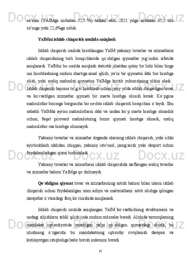 so‘mni   (YAIMga   nisbatan   22,7   %)   tashkil   etib,   2021   yilga   nisbatan   37,2   trln
so‘mga yoki 22,6%ga oshdi. 
YaIMni ishlab chiqarish usulida aniqlash 
Ishlab chiqarish  usulida  hisoblangan  YaIM  yakuniy  tovarlar   va xizmatlarni
ishlab   chiqarishning   turli   bosqichlarida   qo`shilgan   qiymatlar   yig`indisi   sifatida
aniqlanadi. YaIMni bu usulda aniqlash statistik jihatdan qulay bo`lishi bilan birga
uni hisoblashning muhim shartiga amal qilish, ya‘ni bir qiymatni ikki bor hisobga
olish,   yoki   oraliq   mahsulot   qiymatini   YaIMga   kiritib   yuborishning   oldini   oladi.  
Ishlab chiqarish hajmini to`g`ri hisoblash uchun joriy yilda ishlab chiqarilgan tovar
va   ko`rsatilgan   xizmatlar   qiymati   bir   marta   hisobga   olinish   kerak.   Ko`pgina
mahsulotlar bozorga borguncha bir nechta ishlab chiqarish bosqichini o`taydi. Shu
sababli   YaIMda   ayrim   mahsulotlarni   ikki   va   undan   ko`p   marta   hisobga   olmaslik
uchun,   faqat   pirovard   mahsulotning   bozor   qiymati   hisobga   olinadi,   oraliq
mahsulotlar esa hisobga olinmaydi. 
Yakuniy tovarlar va xizmatlar deganda ularning ishlab chiqarish, yoki ichki
ayirboshlash   siklidan   chiqqan,   yakuniy   iste‘mol,   jamg`arish   yoki   eksport   uchun
foydalaniladigan qismi tushuniladi. 
Yakuniy tovarlar va xizmrtlarni ishlab chiqarishda sarflangan oraliq tovarlar
va xizmatlar bahosi YaIMga qo`shilmaydi. 
Qo`shilgan qiymat   tovar va xizmatlarning sotish bahosi bilan ularni ishlab
chiqarish   uchun   foydalanilgan   xom   ashyo   va   materiallarni   sotib   olishga   qilingan
xarajatlar o`rtasidagi farq ko`rinishida aniqlanadi. 
Ishlab   chiqarish   usulida   aniqlangan   YaIM   ko`rsatkichinig   strukturasini   va
undagi siljishlarni tahlil qilish juda muhim xulosalar beradi. Alohida tarmoqlarning
mamlakat   iqtisodiyotida   yaratilgan   yalpi   qo`shilgan   qiymatdagi   ulushi,   bu
ulushning   o`zgarishi   bu   mamlakatning   iqtisodiy   rivojlanish   darajasi   va
kutilayotgan istiqboliga baho berish imkonini beradi. 
15 