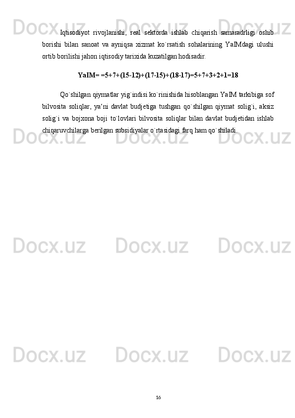 Iqtisodiyot   rivojlanishi,   real   sektorda   ishlab   chiqarish   samaradrligi   oshib
borishi   bilan   sanoat   va   ayniqsa   xizmat   ko`rsatish   sohalarining   YaIMdagi   ulushi
ortib borilishi jahon iqtisodiy tarixida kuzatilgan hodisadir. 
YaIM= =5+7+(15-12)+(17-15)+(18-17)=5+7+3+2+1=18
Qo`shilgan qiymatlar yig`indisi ko`rinishida hisoblangan YaIM tarkibiga sof
bilvosita   soliqlar,   ya‘ni   davlat   budjetiga   tushgan   qo`shilgan   qiymat   solig`i,   aksiz
solig`i   va   bojxona   boji   to`lovlari   bilvosita   soliqlar   bilan   davlat   budjetidan   ishlab
chiqaruvchilarga berilgan subsidiyalar o`rtasidagi farq ham qo`shiladi. 
16 