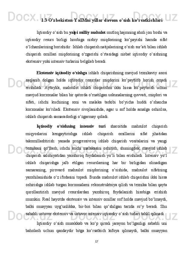 1.3 O'zbekiston YaIMni yillar davom o'sish ko'rsatkichlari
Iqtisodiy o‘sish bu  yalpi milliy mahulot  mutloq hajmning aholi jon boshi va
iqtisodiy   resurs   birligi   hisobiga   nisbiy   miqdorining   ko‘payishi   hamda   sifat
o‘lchamlarining borishidir. Ishlab chiqarish natijalarining o‘sish sur’ati bilan ishlab
chiqarish   omillari   miqdorining   o‘zgarishi   o‘rtasidagi   nisbat   iqtisodiy   o‘sishning
ekstensiv yoki intensiv turlarini belgilab beradi.
Ekstensiv   iqtisodiy   o‘sishga   ishlab   chiqarishning   mavjud   texnikaviy   asosi
saqlanib   dolgan   holda   iqtisodiy   resurslar   miqdorini   ko‘paytirib   borish   orqadi
erishiladi.   Aytaylik,   mahsulot   ishlab   chiqarishni   ikki   hissa   ko‘paytirish   uchun
mavjud korxonalar bilan bir qatorda o‘rnatilgan uskunalarning quvvati, miqdori va
sifati,   ishchi   kuchining   soni   va   malaka   tarkibi   bo‘yicha   huddi   o‘shancha
korxonalar   ko‘riladi.   Ekstensiv   rivojlanishda,   agar   u   sof   holda   amalga   oshirilsa,
ishlab chiqarish samaradorligi o‘zgarmay qoladi. 
Iqtisodiy   o‘sishning   intensiv   turi   sharoitida   mahsulot   chiqarish
miqyoslarini   kengaytirishga   ishlab   chiqarish   omillarini   sifat   jihatidan
takomillashtirish:   yanada   progressivroq   ishlab   chiqarish   vositalarini   va   yangi
texnikani   qo‘llash,   ishchi   kuchi   malakasini   oshirish,   shuningdek,   mavjud   ishlab
chiqarish   salohiyatidan   yaxshiroq   foydalanish   yo‘li   bilan   erishiladi.   Intensiv   yo‘l
ishlab   chiqarishga   jalb   etilgan   resurslarning   har   bir   birligidan   olinadigan
samaraning,   pirovard   mahsulot   miqdorining   o‘sishida,   mahsulot   sifatining
yaxshilanishida o‘z ifodasini topadi. Bunda mahsulot ishlab chiqarishni ikki hissa
oshirishga ishlab turgan korxonalarni rekonstruktsiya qilish va texnika bilan qayta
qurollantirish   mavjud   resurslardan   yaxshiroq   foydalanish   hisobiga   erishish
mumkin. Real hayotda ekstensiv va intensiv omillar sof holda mavjud bo‘lmaydi,
balki   muayyan   uyg‘unlikka,   bir-biri   bilan   qo‘shilgan   tarzda   ro‘y   beradi.   Shu
sababli ustuvor ekstensiv va ustuvor intensiv iqtisodiy o‘sish turlari tahlil qilinadi. 
Iqtisodiy   o‘sish   murakkab   va   ko‘p   qirrali   jarayon   bo‘lganligi   sababli   uni
baholash   uchun   qandaydir   bitga   ko‘rsatkich   kifoya   qilmaydi,   balki   muayyan
17 