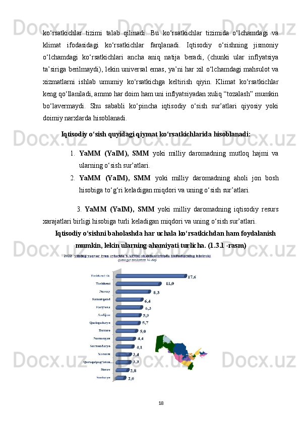 ko‘rsatkichlar   tizimi   talab   qilinadi.   Bu   ko‘rsatkichlar   tizimida   o‘lchamdagi   va
klimat   ifodasidagi   ko‘rsatkichlar   farqlanadi.   Iqtisodiy   o‘sishning   jismoniy
o‘lchamdagi   ko‘rsatkichlari   ancha   aniq   natija   beradi,   (chunki   ular   inflyatsiya
ta’siriga berilmaydi), lekin universal emas, ya’ni har xil o‘lchamdagi mahsulot va
xizmatlarni   ishlab   umumiy   ko‘rsatkichga   keltirish   qiyin.   Klimat   ko‘rsatkichlar
keng qo‘llaniladi, ammo har doim ham uni inflyatsiyadan xuliq “tozalash” mumkin
bo‘lavermaydi.   Shu   sababli   ko‘pincha   iqtisodiy   o‘sish   sur’atlari   qiyosiy   yoki
doimiy narxlarda hisoblanadi. 
Iqtisodiy   o‘sish   quyidagi   qiymat   ko‘rsatkichlarida   hisoblanadi:  
1. YaMM   (YaIM),   SMM   yoki   milliy   daromadning   mutloq   hajmi   va
ularning o‘sish sur’atlari. 
2. YaMM   (YaIM),   SMM   yoki   milliy   daromadning   aholi   jon   bosh
hisobiga to‘g‘ri keladigan miqdori va uning o‘sish sur’atlari. 
          3.   YaMM   (YaIM),   SMM   yoki   milliy   daromadning   iqtisodiy   resurs
xarajatlari birligi hisobiga turli keladigan miqdori va uning o‘sish sur’atlari. 
Iqtisodiy o‘sishni baholashda har uchala ko‘rsatkichdan ham foydalanish
mumkin, lekin ularning ahamiyati turlicha. (1.3.1 -rasm)
18 