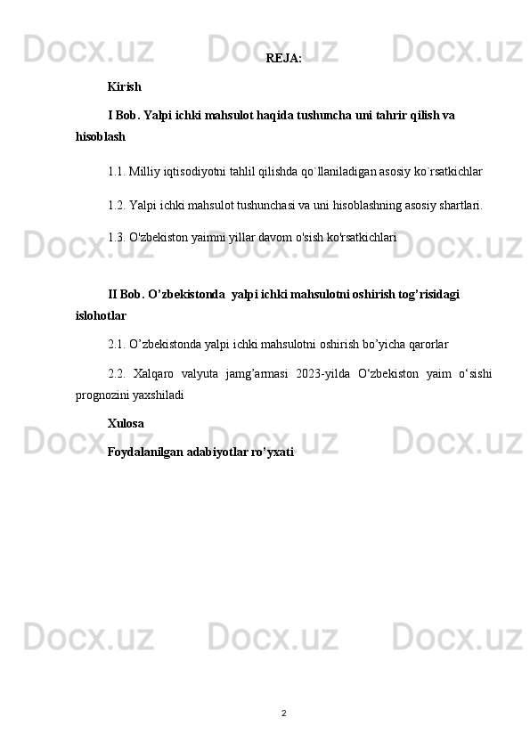 REJA:
Kirish
I Bob. Yalpi ichki mahsulot haqida tushuncha uni tahrir qilish va 
hisoblash
1.1. Milliy iqtisodiyotni tahlil qilishda qo`llaniladigan asosiy ko`rsatkichlar
1.2. Yalpi ichki mahsulot tushunchasi va uni hisoblashning asosiy shartlari. 
1.3. O'zbekiston yaimni yillar davom o'sish ko'rsatkichlari 
II Bob. O’zbekistonda  yalpi ichki mahsulotni oshirish tog’risidagi 
islohotlar
2.1. O’zbekistonda yalpi ichki mahsulotni oshirish bo’yicha qarorlar
2.2.   Xalqaro   valyuta   jamg’armasi   2023-yilda   O‘zbekiston   yaim   o‘sishi
prognozini yaxshiladi
Xulosa 
Foydalanilgan adabiyotlar ro’yxati
2 