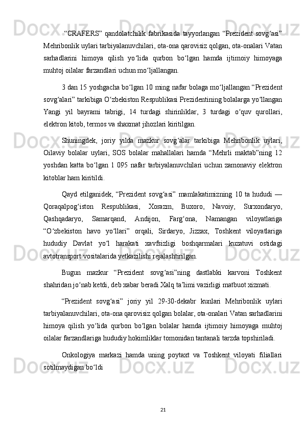   “CRAFERS”   qandolatchilik  fabrikasida   tayyorlangan   “Prezident   sovg asi”ʻ
Mehribonlik uylari tarbiyalanuvchilari, ota-ona qarovisiz qolgan, ota-onalari Vatan
sarhadlarini   himoya   qilish   yo lida   qurbon   bo lgan   hamda   ijtimoiy   himoyaga	
ʻ ʻ
muhtoj oilalar farzandlari uchun mo ljallangan.	
ʻ
3 dan 15 yoshgacha bo lgan 10 ming nafar bolaga mo ljallangan “Prezident	
ʻ ʻ
sovg alari” tarkibiga O zbekiston Respublikasi Prezidentining bolalarga yo llangan	
ʻ ʻ ʻ
Yangi   yil   bayrami   tabrigi,   14   turdagi   shirinliklar,   3   turdagi   o quv   qurollari,	
ʻ
elektron kitob, termos va shaxmat jihozlari kiritilgan.
Shuningdek,   joriy   yilda   mazkur   sovg alar   tarkibiga   Mehribonlik   uylari,	
ʻ
Oilaviy   bolalar   uylari,   SOS   bolalar   mahallalari   hamda   “Mehrli   maktab”ning   12
yoshdan   katta   bo lgan   1   095   nafar   tarbiyalanuvchilari   uchun   zamonaviy   elektron	
ʻ
kitoblar ham kiritildi.
Qayd   etilganidek,   “Prezident   sovg asi”   mamlakatimizning   10   ta   hududi   —	
ʻ
Qoraqalpog iston   Respublikasi,   Xorazm,   Buxoro,   Navoiy,   Surxondaryo,	
ʻ
Qashqadaryo,   Samarqand,   Andijon,   Farg ona,   Namangan   viloyatlariga	
ʻ
“O zbekiston   havo   yo llari”   orqali,   Sirdaryo,   Jizzax,   Toshkent   viloyatlariga	
ʻ ʻ
hududiy   Davlat   yo l   harakati   xavfsizligi   boshqarmalari   kuzatuvi   ostidagi	
ʻ
avtotransport vositalarida yetkazilishi rejalashtirilgan.
Bugun   mazkur   “Prezident   sovg asi”ning   dastlabki   karvoni   Toshkent	
ʻ
shahridan jo nab ketdi, deb xabar beradi Xalq ta limi vazirligi matbuot xizmati.	
ʻ ʼ
“Prezident   sovg asi”   joriy   yil   29-30-dekabr   kunlari   Mehribonlik   uylari	
ʻ
tarbiyalanuvchilari, ota-ona qarovisiz qolgan bolalar, ota-onalari Vatan sarhadlarini
himoya   qilish   yo lida   qurbon   bo lgan   bolalar   hamda   ijtimoiy   himoyaga   muhtoj	
ʻ ʻ
oilalar farzandlariga hududiy hokimliklar tomonidan tantanali tarzda topshiriladi.
Onkologiya   markazi   hamda   uning   poytaxt   va   Toshkent   viloyati   filiallari
sotilmaydigan bo ldi
ʻ
21 