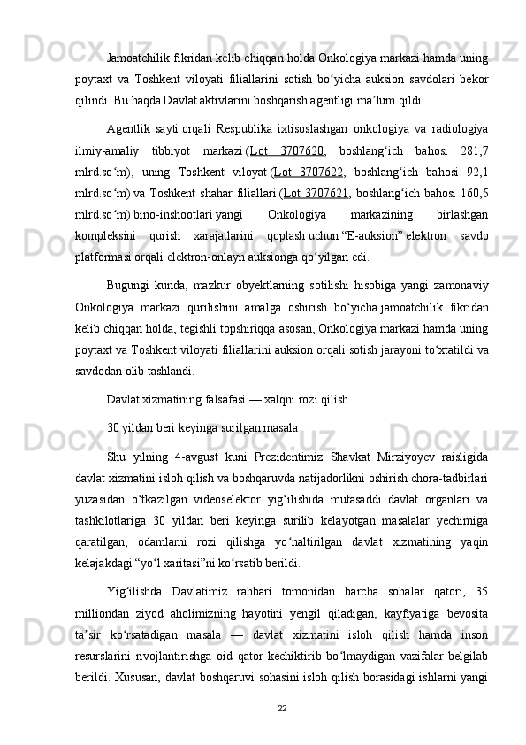 Jamoatchilik fikridan kelib chiqqan holda Onkologiya markazi hamda uning
poytaxt   va   Toshkent   viloyati   filiallarini   sotish   bo yicha   auksion   savdolari   bekorʻ
qilindi. Bu haqda Davlat aktivlarini boshqarish agentligi ma lum qildi.	
ʼ
Agentlik   sayti   orqali   Respublika   ixtisoslashgan   onkologiya   va   radiologiya
ilmiy-amaliy   tibbiyot   markazi   ( Lot   3707620 ,   boshlang ich   bahosi   281,7	
ʻ
mlrd.so m),   uning   Toshkent   viloyat	
ʻ   ( Lot   3707622 ,   boshlang ich   bahosi   92,1	ʻ
mlrd.so m)	
ʻ   va Toshkent  shahar  filiallari   ( Lot  3707621 , boshlang ich bahosi  160,5	ʻ
mlrd.so m)	
ʻ   bino-inshootlari   yangi   Onkologiya   markazining   birlashgan
kompleksini   qurish   xarajatlarini   qoplash   uchun   “E-auksion”   elektron   savdo
platformasi orqali elektron-onlayn auksionga qo yilgan edi.	
ʻ
Bugungi   kunda,   mazkur   obyektlarning   sotilishi   hisobiga   yangi   zamonaviy
Onkologiya   markazi   qurilishini   amalga   oshirish   bo yicha	
ʻ   jamoatchilik   fikridan
kelib chiqqan holda, tegishli topshiriqqa asosan, Onkologiya markazi hamda uning
poytaxt va Toshkent viloyati filiallarini auksion orqali   sotish jarayoni to xtatildi	
ʻ   va
savdodan olib   tashlandi .
Davlat xizmatining falsafasi — xalqni rozi qilish
30 yildan beri keyinga surilgan masala
Shu   yilning   4-avgust   kuni   Prezidentimiz   Shavkat   Mirziyoyev   raisligida
davlat xizmatini isloh qilish va boshqaruvda natijadorlikni oshirish chora-tadbirlari
yuzasidan   o tkazilgan   videoselektor   yig ilishida   mutasaddi   davlat   organlari   va	
ʻ ʻ
tashkilotlariga   30   yildan   beri   keyinga   surilib   kelayotgan   masalalar   yechimiga
qaratilgan,   odamlarni   rozi   qilishga   yo naltirilgan   davlat   xizmatining   yaqin	
ʻ
kelajakdagi “yo l xaritasi”ni ko rsatib berildi.	
ʻ ʻ
Yig ilishda   Davlatimiz   rahbari   tomonidan   barcha   sohalar   qatori,   35	
ʻ
milliondan   ziyod   aholimizning   hayotini   yengil   qiladigan,   kayfiyatiga   bevosita
ta sir   ko rsatadigan   masala   —   davlat   xizmatini   isloh   qilish   hamda   inson	
ʼ ʻ
resurslarini   rivojlantirishga   oid   qator   kechiktirib   bo lmaydigan   vazifalar   belgilab	
ʻ
berildi. Xususan,  davlat boshqaruvi  sohasini  isloh qilish borasidagi  ishlarni yangi
22 