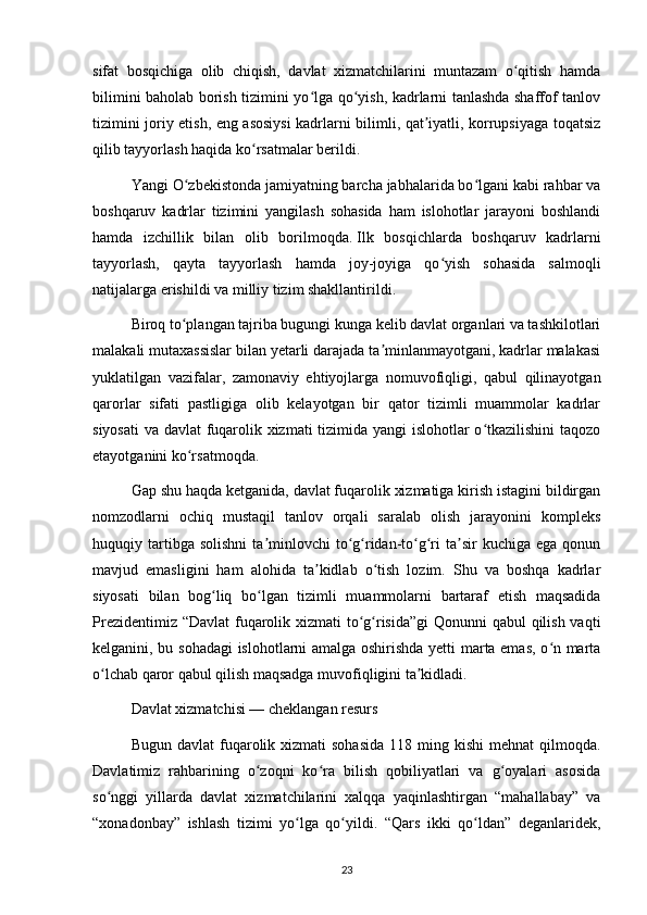 sifat   bosqichiga   olib   chiqish,   davlat   xizmatchilarini   muntazam   o qitish   hamdaʻ
bilimini baholab borish tizimini yo lga qo yish, kadrlarni tanlashda shaffof tanlov	
ʻ ʻ
tizimini joriy etish, eng asosiysi kadrlarni bilimli, qat iyatli, korrupsiyaga toqatsiz	
ʼ
qilib tayyorlash haqida ko rsatmalar berildi.	
ʻ
Yangi O zbekistonda jamiyatning barcha jabhalarida bo lgani kabi rahbar va	
ʻ ʻ
boshqaruv   kadrlar   tizimini   yangilash   sohasida   ham   islohotlar   jarayoni   boshlandi
hamda   izchillik   bilan   olib   borilmoqda.   Ilk   bosqichlarda   boshqaruv   kadrlarni
tayyorlash,   qayta   tayyorlash   hamda   joy-joyiga   qo yish   sohasida   salmoqli	
ʻ
natijalarga erishildi va milliy tizim shakllantirildi.
Biroq to plangan tajriba bugungi kunga kelib davlat organlari va tashkilotlari	
ʻ
malakali mutaxassislar bilan yetarli darajada ta minlanmayotgani, kadrlar malakasi	
ʼ
yuklatilgan   vazifalar,   zamonaviy   ehtiyojlarga   nomuvofiqligi,   qabul   qilinayotgan
qarorlar   sifati   pastligiga   olib   kelayotgan   bir   qator   tizimli   muammolar   kadrlar
siyosati  va davlat fuqarolik xizmati tizimida yangi islohotlar o tkazilishini taqozo	
ʻ
etayotganini ko rsatmoqda.	
ʻ
Gap shu haqda ketganida, davlat fuqarolik xizmatiga kirish istagini bildirgan
nomzodlarni   ochiq   mustaqil   tanlov   orqali   saralab   olish   jarayonini   kompleks
huquqiy  tartibga  solishni  ta minlovchi   to g ridan-to g ri   ta sir  kuchiga  ega   qonun	
ʼ ʻ ʻ ʻ ʻ ʼ
mavjud   emasligini   ham   alohida   ta kidlab   o tish   lozim.   Shu   va   boshqa   kadrlar	
ʼ ʻ
siyosati   bilan   bog liq   bo lgan   tizimli   muammolarni   bartaraf   etish   maqsadida	
ʻ ʻ
Prezidentimiz “Davlat  fuqarolik xizmati  to g risida”gi  Qonunni  qabul  qilish vaqti	
ʻ ʻ
kelganini, bu sohadagi  islohotlarni amalga oshirishda yetti marta emas, o n marta	
ʻ
o lchab qaror qabul qilish maqsadga muvofiqligini ta kidladi.	
ʻ ʼ
Davlat xizmatchisi — cheklangan resurs
Bugun  davlat  fuqarolik xizmati   sohasida  118  ming kishi   mehnat   qilmoqda.
Davlatimiz   rahbarining   o zoqni   ko ra   bilish   qobiliyatlari   va   g oyalari   asosida	
ʻ ʻ ʻ
so nggi   yillarda   davlat   xizmatchilarini   xalqqa   yaqinlashtirgan   “mahallabay”   va	
ʻ
“xonadonbay”   ishlash   tizimi   yo lga   qo yildi.   “Qars   ikki   qo ldan”   deganlaridek,	
ʻ ʻ ʻ
23 