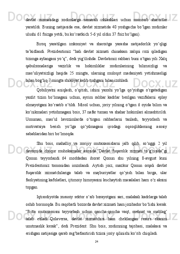 davlat   xizmatidagi   xodimlarga   samarali   ishlashlari   uchun   munosib   sharoitlar
yaratildi.   Buning   natijasida   esa,   davlat   xizmatida   40  yoshgacha   bo lgan   xodimlarʻ
ulushi 61 foizga yetdi, bu ko rsatkich 5-6 yil oldin 37 foiz bo lgan).	
ʻ ʻ
Biroq   yaratilgan   imkoniyat   va   sharoitga   yarasha   natijadorlik   yo qligi	
ʻ
ta kidlandi.   Prezidentimiz   “hali   davlat   xizmati   chinakam   xalqni   rozi   qiladigan	
ʼ
tizimga aylangani yo q”, dedi yig ilishda. Davlatimiz rahbari buni o tgan yili Xalq	
ʻ ʻ ʻ
qabulxonalariga   vazirlik   va   hokimliklar   xodimlarining   bilimsizligi   va
mas uliyatsizligi   haqida   25   mingta,   ularning   muloqot   madaniyati   yetishmasligi	
ʼ
bilan bog liq 7 mingta shikoyat kelib tushgani bilan izohladi.	
ʻ
Qobiliyatni   aniqlash,   o qitish,   ishini   yaxshi   yo lga   qo yishga   o rgatadigan	
ʻ ʻ ʻ ʻ
yaxlit   tizim   bo lmagani   uchun,   ayrim   rahbar   kadrlar   berilgan   vazifalarni   eplay	
ʻ
olmayotgani   ko rsatib   o tildi.   Misol   uchun,   joriy   yilning   o tgan   6   oyida   bilim   va
ʻ ʻ ʻ
ko nikmalari yetishmagani bois, 37 nafar tuman va shahar hokimlari almashtirildi.	
ʻ
Umuman,   mas ul   lavozimlarda   o tirgan   rahbarlarni   tanlash,   tayyorlash   va	
ʼ ʻ
motivatsiya   berish   yo lga   qo yilmagani   ijrodagi   oqsoqliklarning   asosiy	
ʻ ʻ
sabablaridan biri bo lmoqda.	
ʻ
Shu   bois,   mahalliy   va   xorijiy   mutaxassislarni   jalb   qilib,   so nggi   2   yil	
ʻ
davomida   chuqur   muhokamalar   asosida   “Davlat   fuqarolik   xizmati   to g risida”gi
ʻ ʻ
Qonun   tayyorlandi.   64   moddadan   iborat   Qonun   shu   yilning   8-avgust   kuni
Prezidentimiz   tomonidan   imzolandi.   Aytish   joiz,   mazkur   Qonun   orqali   davlat
fuqarolik   xizmatchilariga   talab   va   majburiyatlar   qo yish   bilan   birga,   ular	
ʻ
faoliyatining kafolatlari, ijtimoiy himoyasini kuchaytish masalalari ham o z aksini	
ʻ
topgan.
Iqtisodiyotda xususiy sektor o sib borayotgani sari, malakali kadrlarga talab	
ʻ
oshib bormoqda. Bu raqobatli bozorda davlat xizmati ham jozibador bo lishi kerak.	
ʻ
“Bitta   mutaxassisni   tayyorlash   uchun   qancha-qancha   vaqt,   mehnat   va   mablag	
ʻ
talab   etiladi.   Qolaversa,   davlat   xizmatchisi   ham   cheklangan   resurs   ekanini
unutmaslik   kerak”,   dedi   Prezident.   Shu   bois,   xodimning   tajribasi,   malakasi   va
erishgan natijasiga qarab rag batlantirish tizimi joriy qilinishi ko rib chiqiladi.	
ʻ ʻ
24 