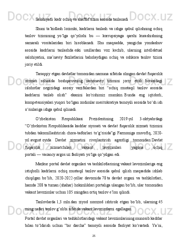 Salohiyatli kadr ochiq va shaffof tizim asosida tanlanadi
Shuni   ta kidlash   lozimki,   kadrlarni   tanlash   va   ishga   qabul   qilishning   ochiqʼ
tanlov   tizimining   yo lga   qo yilishi   bu   —   korrupsiyaga   qarshi   kurashishning	
ʻ ʻ
samarali   vositalaridan   biri   hisoblanadi.   Shu   maqsadda,   yangicha   yondashuv
asosida   kadrlarni   tanlashda   eski   usullardan   voz   kechib,   ularning   intellektual
salohiyatini,   ma naviy   fazilatlarini   baholaydigan   ochiq   va   oshkora   tanlov   tizimi	
ʼ
joriy etildi.
Taraqqiy etgan davlatlar tomonidan namuna sifatida olingan davlat fuqarolik
xizmati   sohasida   boshqaruvning   zamonaviy   tizimini   joriy   etish   borasidagi
islohotlar   negizidagi   asosiy   vazifalardan   biri   “ochiq   mustaqil   tanlov   asosida
kadrlarni   tanlab   olish”   ekanini   ko rishimiz   mumkin.	
ʻ   Bunda   eng   iqtidorli,
kompetensiyalari yuqori bo lgan xodimlar meritokratiya tamoyili asosida bo sh ish	
ʻ ʻ
o rinlariga ishga qabul qilinadi.	
ʻ
O zbekiston   Respublikasi   Prezidentining   2019-yil   3-oktyabrdagi	
ʻ
“O zbekiston   Respublikasida   kadrlar   siyosati   va   davlat   fuqarolik   xizmati   tizimini	
ʻ
tubdan takomillashtirish chora-tadbirlari to g risida”gi  Farmoniga muvofiq, 2020-	
ʻ ʻ
yil   avgust   oyida   Davlat   xizmatini   rivojlantirish   agentligi   tomonidan   Davlat
fuqarolik   xizmatchilari   vakant   lavozimlari   yagona   ochiq
portali   —   vacancy.argos.uz   faoliyati yo lga qo yilgan edi.	
ʻ ʻ
Mazkur portal davlat organlari va tashkilotlarining vakant lavozimlariga eng
istiqbolli   kadrlarni   ochiq   mustaqil   tanlov   asosida   qabul   qilish   maqsadida   ishlab
chiqilgan   bo lib,   2020-2022-yillar   davomida	
ʻ   78   ta   davlat   organi   va   tashkilotlari,
hamda   208   ta tuman (shahar)   hokimliklari   portaliga ulangan bo lib, ular tomonidan	
ʻ
vakant lavozimlar uchun   105 mingdan ortiq tanlov e lon qilindi.	
ʼ
Tanlovlarda   1,3   mln.dan   ziyod   nomzod   ishtirok   etgan   bo lib,   ularning	
ʻ   45
ming   nafari tanlov g olibi sifatida vakant lavozimlarni egallagan.	
ʻ
Portal davlat organlari va tashkilotlaridagi vakant lavozimlarining munosib kadrlar
bilan   to ldirish   uchun   “bir   darcha”   tamoyili   asosida   faoliyat   ko rsatadi.   Ya ni,	
ʻ ʻ ʼ
25 