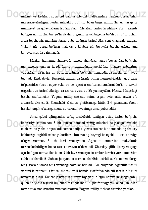 mehnat   va   kadrlar   ishiga   oid   barcha   internet   platformalari   mazkur   portal   bilan
integratsiyalashgan.   Portal   interaktiv   bo lishi   bilan   birga   nomzodlar   uchun   qatorʻ
imkoniyat  va  qulayliklarni   taqdim  etadi.  Masalan,   tanlovda ishtirok  etish  istagida
bo lgan   nomzodlar   bir   yo la   davlat   organining   uchtagacha   bo sh   ish   o rni   uchun	
ʻ ʻ ʻ ʻ
ariza  topshirishi  mumkin. Ariza  yuboriladigan  tashkilotlar  soni  chegaralanmagan.
Vakant   ish   joyiga   bo lgan   malakaviy   talablar   ish   beruvchi   barcha   uchun   teng	
ʻ
tamoyil asosida belgilanadi.
Mazkur   tizimning   ahamiyatli   tomoni   shundaki,   tanlov   bosqichlari   bo yicha	
ʻ
ma lumotlar   onlayn   tarzda   har   bir   nomzodning   portaldagi   shaxsiy   kabinetiga	
ʼ
yuboriladi,   ya ni   har   bir   bosqich   natijasi   bo yicha   nomzodlarga   asoslangan   javob	
ʼ ʻ
beriladi.   Endi   davlat   fuqarolik   xizmatiga   kirish   uchun   nomzod-kadrlar   qog ozlar	
ʻ
to plamidan   iborat   obyektivka   va   bir   qancha   ma lumotnomalarni   ko tarib   davlat	
ʻ ʼ ʻ
organlari va tashkilotlariga sarson va ovora bo lib yurmaydilar. Nomzod haqidagi	
ʻ
barcha   ma lumotlar   Yagona   milliy   mehnat   tizimi   orqali   avtomatik   tarzda   o z	
ʼ ʻ
arizasida   aks   etadi.   Shunchaki   elektron   platformaga   kirib,   3-4   qadamdan   iborat
harakat orqali o zlariga munosib vakant lavozimga ariza yuboradilar.	
ʻ
Ariza   qabul   qilingandan   so ng   tashkilotda   tuzilgan   ochiq   tanlov   bo yicha	
ʻ ʻ
komissiya   tomonidan   3   ish   kunida   nomzodlarning   arizalari   belgilangan   malaka
talablari bo yicha o rganiladi hamda natijasi yuzasidan har bir nomzodning shaxsiy	
ʻ ʻ
kabinetiga tegishli xabar yuboriladi. Tanlovning keyingi bosqichi — test sinoviga
o tgan   nomzod   3   ish   kuni   mobaynida   Agentlik   tomonidan   hududlarda	
ʻ
markazlashtirilgan   holda  test  sinovidan   o tkaziladi.   Shunday   qilib,  ijobiy  natijaga	
ʻ
ega bo lgan nomzodlar bilan 3 ish kuni mobaynida tanlov komissiyasi  tomonidan	
ʻ
suhbat o tkaziladi. Suhbat jarayoni assesment  shaklida tashkil etilib, nomzodlarga	
ʻ
teng sharoit hamda teng vazndagi savollar beriladi. Bu jarayonda Agentlik mas ul	
ʼ
xodimi kuzatuvchi sifatida ishtirok etadi hamda shaffof va adolatli tarzda o tishini	
ʻ
nazoratga oladi.  Suhbat  jarayonidan  muvafaqqiyatli   o tgan  nomzodni   ishga  qabul	
ʻ
qilish bo yicha tegishli hujjatlari rasmiylashtirilib, platformaga yuklanadi, shundan	
ʻ
mazkur vakant lavozim avtomatik tarzda Yagona milliy mehnat tizimida yopiladi.
26 