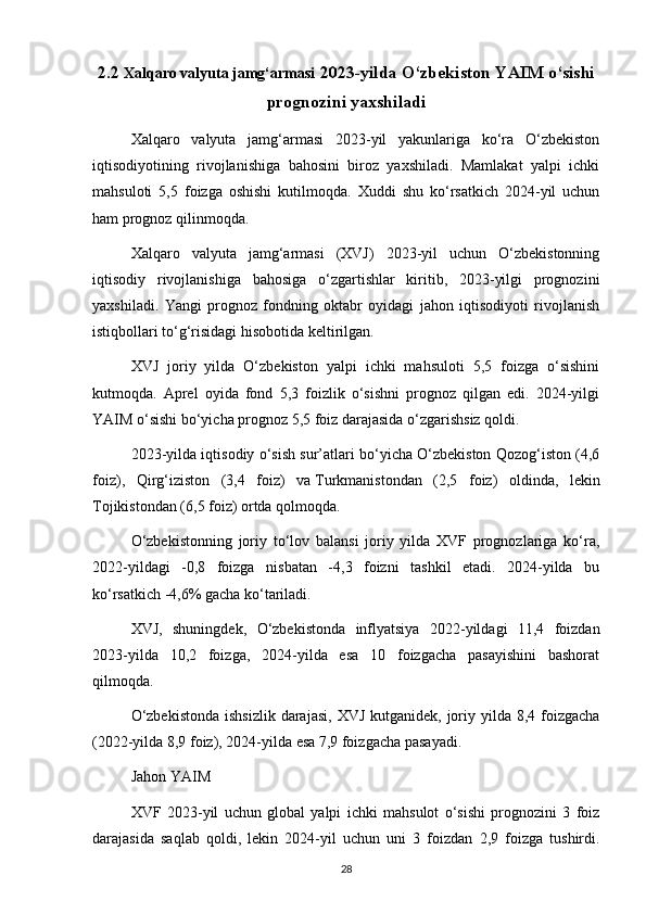 2.2  Xalqaro valyuta jamg‘armasi  2023-yilda O‘zbekiston YAIM o‘sishi
prognozini yaxshiladi
Xalqaro   valyuta   jamg‘armasi   2023-yil   yakunlariga   ko‘ra   O‘zbekiston
iqtisodiyotining   rivojlanishiga   bahosini   biroz   yaxshiladi.   Mamlakat   yalpi   ichki
mahsuloti   5,5   foizga   oshishi   kutilmoqda.   Xuddi   shu   ko‘rsatkich   2024-yil   uchun
ham prognoz qilinmoqda.
Xalqaro   valyuta   jamg‘armasi   (XVJ)   2023-yil   uchun   O‘zbekistonning
iqtisodiy   rivojlanishiga   bahosiga   o‘zgartishlar   kiritib,   2023-yilgi   prognozini
yaxshiladi.   Yangi   prognoz   fondning   oktabr   oyidagi   jahon   iqtisodiyoti   rivojlanish
istiqbollari to‘g‘risidagi   hisobotida   keltirilgan.
XVJ   joriy   yilda   O‘zbekiston   yalpi   ichki   mahsuloti   5,5   foizga   o‘sishini
kutmoqda.   Aprel   oyida   fond   5,3   foizlik   o‘sishni   prognoz   qilgan   edi.   2024-yilgi
YAIM o‘sishi bo‘yicha prognoz 5,5 foiz darajasida o‘zgarishsiz qoldi.
2023-yilda iqtisodiy o‘sish sur’atlari bo‘yicha O‘zbekiston Qozog‘iston (4,6
foiz),   Qirg‘iziston   (3,4   foiz)   va   Turkmanistondan   (2,5   foiz)   oldinda,   lekin
Tojikistondan (6,5 foiz) ortda qolmoqda.
O‘zbekistonning   joriy   to‘lov   balansi   joriy   yilda   XVF   prognozlariga   ko‘ra,
2022-yildagi   -0,8   foizga   nisbatan   -4,3   foizni   tashkil   etadi.   2024-yilda   bu
ko‘rsatkich -4,6% gacha ko‘tariladi.
XVJ,   shuningdek,   O‘zbekistonda   inflyatsiya   2022-yildagi   11,4   foizdan
2023-yilda   10,2   foizga,   2024-yilda   esa   10   foizgacha   pasayishini   bashorat
qilmoqda.
O‘zbekistonda  ishsizlik  darajasi,  XVJ kutganidek, joriy yilda 8,4 foizgacha
(2022-yilda 8,9 foiz), 2024-yilda esa 7,9 foizgacha pasayadi.
Jahon YAIM
XVF   2023-yil   uchun   global   yalpi   ichki   mahsulot   o‘sishi   prognozini   3   foiz
darajasida   saqlab   qoldi,   lekin   2024-yil   uchun   uni   3   foizdan   2,9   foizga   tushirdi.
28 