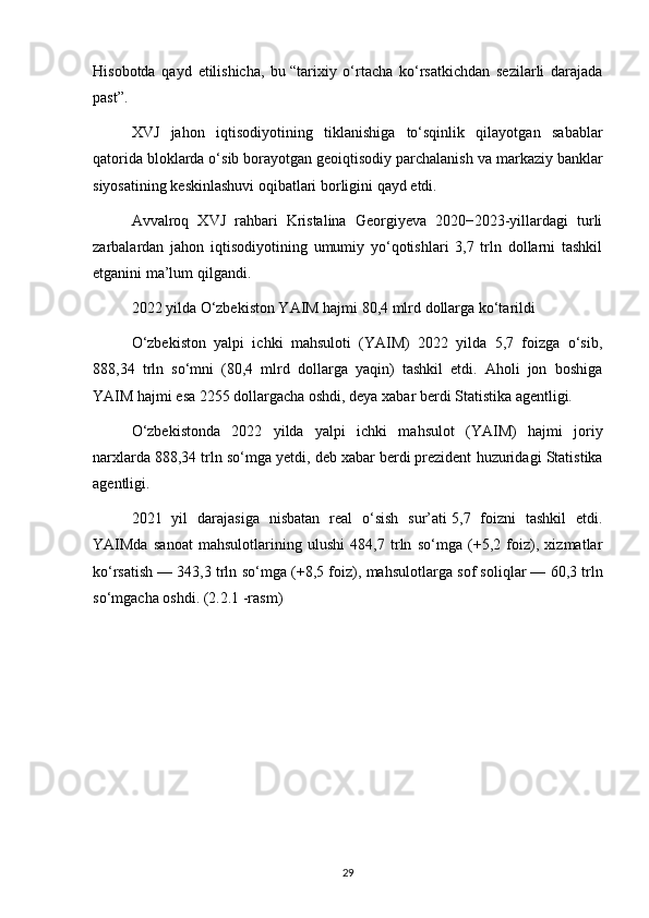 Hisobotda   qayd   etilishicha,   bu   “tarixiy   o‘rtacha   ko‘rsatkichdan   sezilarli   darajada
past”.
XVJ   jahon   iqtisodiyotining   tiklanishiga   to‘sqinlik   qilayotgan   sabablar
qatorida bloklarda o‘sib borayotgan geoiqtisodiy parchalanish va   markaziy banklar
siyosatining keskinlashuvi oqibatlari borligini qayd etdi.
Avvalroq   XVJ   rahbari   Kristalina   Georgiyeva   2020−2023-yillardagi   turli
zarbalardan   jahon   iqtisodiyotining   umumiy   yo‘qotishlari   3,7   trln   dollarni   tashkil
etganini   ma’lum qilgandi .
2022 yilda O‘zbekiston YAIM hajmi 80,4 mlrd dollarga ko‘tarildi
O‘zbekiston   yalpi   ichki   mahsuloti   (YAIM)   2022   yilda   5,7   foizga   o‘sib,
888,34   trln   so‘mni   (80,4   mlrd   dollarga   yaqin)   tashkil   etdi.   Aholi   jon   boshiga
YAIM hajmi esa 2255 dollargacha oshdi, deya xabar berdi Statistika agentligi.
O‘zbekistonda   2022   yilda   yalpi   ichki   mahsulot   (YAIM)   hajmi   joriy
narxlarda   888,34 trln so‘mga yetdi, deb   xabar berdi   prezident huzuridagi Statistika
agentligi.
2021   yil   darajasiga   nisbatan   real   o‘sish   sur’ati   5,7   foizni   tashkil   etdi.
YAIMda   sanoat   mahsulotlarining   ulushi   484,7   trln   so‘mga   (+5,2   foiz),   xizmatlar
ko‘rsatish   — 343,3 trln so‘mga (+8,5 foiz), mahsulotlarga sof soliqlar   — 60,3 trln
so‘mgacha oshdi. (2.2.1 -rasm)
29 