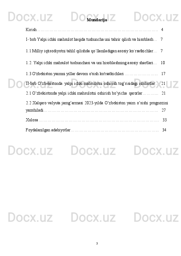Mundarija 
Kirish…………………………………………………………………………..   4
I- bob Yalpi ichki mahsulot haqida tushuncha uni tahrir qilish va hisoblash…   7
1.1.Milliy iqtisodiyotni tahlil qilishda qo`llaniladigan asosiy ko`rsatkichlar…   7
1.2.  Yalpi ichki mahsulot tushunchasi va uni hisoblashning asosiy shartlari…   10
1.3 O'zbekiston yaimni yillar davom o'sish ko'rsatkichlari  …………………...   17
II-bob O’zbekistonda  yalpi ichki mahsulotni oshirish tog’risidagi islohotlar...   21
2.1 O’zbekistonda yalpi ichki mahsulotni oshirish bo’yicha  qarorlar………...   21
2.2 Xalqaro valyuta jamg’armasi  2023-yilda O‘zbekiston  yaim o‘sishi  prognozini
yaxshiladi………………………………………………………………………   27
Xulosa ………………………………………………………………………….   33
Foydalanilgan adabiyotlar……………………………………………………...   34
3 