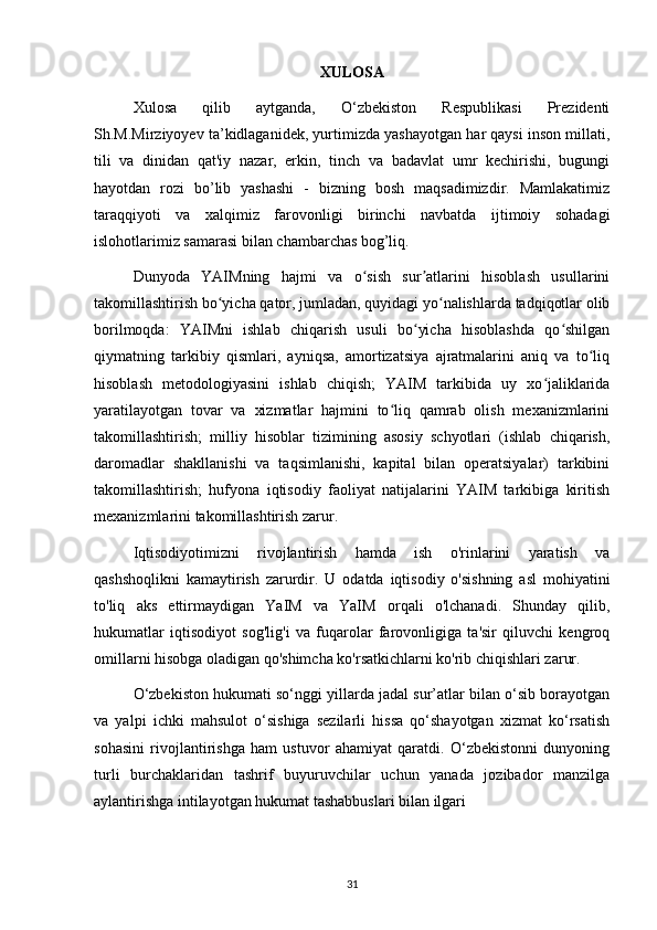 XULOSA
Xulosa   qilib   aytganda,   O‘zbekiston   Respublikasi   Prezidenti
Sh.M.Mirziyoyev ta’kidlaganidek, yurtimizda yashayotgan har qaysi inson millati,
tili   va   dinidan   qat'iy   nazar,   erkin,   tinch   va   badavlat   umr   kechirishi,   bugungi
hayotdan   rozi   bo’lib   yashashi   -   bizning   bosh   maqsadimizdir.   Mamlakatimiz
taraqqiyoti   va   xalqimiz   farovonligi   birinchi   navbatda   ijtimoiy   sohadagi
islohotlarimiz samarasi bilan chambarchas bog’liq. 
Dunyoda   YAIMning   hajmi   va   o sish   sur atlarini   hisoblash   usullariniʻ ʼ
takomillashtirish bo yicha qator, jumladan, quyidagi yo nalishlarda tadqiqotlar olib	
ʻ ʻ
borilmoqda:   YAIMni   ishlab   chiqarish   usuli   bo yicha   hisoblashda   qo shilgan	
ʻ ʻ
qiymatning   tarkibiy   qismlari,   ayniqsa,   amortizatsiya   ajratmalarini   aniq   va   to liq	
ʻ
hisoblash   metodologiyasini   ishlab   chiqish;   YAIM   tarkibida   uy   xo jaliklarida	
ʻ
yaratilayotgan   tovar   va   xizmatlar   hajmini   to liq   qamrab   olish   mexanizmlarini	
ʻ
takomillashtirish;   milliy   hisoblar   tizimining   asosiy   schyotlari   (ishlab   chiqarish,
daromadlar   shakllanishi   va   taqsimlanishi,   kapital   bilan   operatsiyalar)   tarkibini
takomillashtirish;   hufyona   iqtisodiy   faoliyat   natijalarini   YAIM   tarkibiga   kiritish
mexanizmlarini takomillashtirish zarur. 
Iqtisodiyotimizni   rivojlantirish   hamda   ish   o'rinlarini   yaratish   va
qashshoqlikni   kamaytirish   zarurdir.   U   odatda   iqtisodiy   o'sishning   asl   mohiyatini
to'liq   aks   ettirmaydigan   YaIM   va   YaIM   orqali   o'lchanadi.   Shunday   qilib,
hukumatlar   iqtisodiyot   sog'lig'i   va   fuqarolar   farovonligiga   ta'sir   qiluvchi   kengroq
omillarni hisobga oladigan qo'shimcha ko'rsatkichlarni ko'rib chiqishlari zarur. 
O‘zbekiston hukumati so‘nggi yillarda jadal sur’atlar bilan o‘sib borayotgan
va   yalpi   ichki   mahsulot   o‘sishiga   sezilarli   hissa   qo‘shayotgan   xizmat   ko‘rsatish
sohasini   rivojlantirishga   ham   ustuvor   ahamiyat   qaratdi.   O‘zbekistonni   dunyoning
turli   burchaklaridan   tashrif   buyuruvchilar   uchun   yanada   jozibador   manzilga
aylantirishga intilayotgan hukumat tashabbuslari bilan ilgari
31 