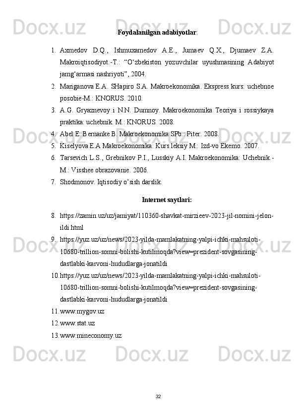 Foydalanilgan adabiyotlar :
1. Axmedov   D.Q.,   Ishmuxamedov   A.E.,   Jumaev   Q.X.,   Djumaev   Z.A.
Makroiqtisodiyot.-T.:   “O‘zbekiston   yozuvchilar   uyushmasining   Adabiyot
jamg‘armasi nashriyoti”, 2004. 
2. Mariganova E.A. SHapiro S.A. Makroekonomika. Ekspress kurs: uchebnoe
posobie-M.: KNORUS. 2010. 
3. A.G.   Gryaznevoy   i   N.N.   Dumnoy.   Makroekonomika   Teoriya   i   rossiykaya
praktika: uchebnik. M.: KNORUS. 2008. 
4. Abel E. Bernanke B. Makroekonomika SPb.: Piter. 2008. 
5. Kiselyova E.A Makroekonomika: Kurs leksiy M.: Izd-vo Ekemo. 2007. 
6. Tarsevich  L.S., Grebnikov P.I., Lusskiy  A.I. Makroekonomika:  Uchebnik.-
M.: Visshee obrazovanie. 2006. 
7. Shodmonov. Iqtisodiy o’sish darslik. 
Internet saytlari:
8. https://zamin.uz/uz/jamiyat/110360-shavkat-mirzieev-2023-jil-nomini-jelon-
ildi.html
9. https://yuz.uz/uz/news/2023-yilda-mamlakatning-yalpi-ichki-mahsuloti-
10680-trillion-somni-bolishi-kutilmoqda?view=prezident-sovgasining-
dastlabki-karvoni-hududlarga-jonatildi
10. https://yuz.uz/uz/news/2023-yilda-mamlakatning-yalpi-ichki-mahsuloti-
10680-trillion-somni-bolishi-kutilmoqda?view=prezident-sovgasining-
dastlabki-karvoni-hududlarga-jonatildi
11. www.mygov.uz 
12. www.stat.uz 
13. www.mineconomy.uz 
32 