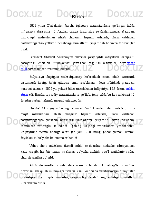 Kirish
2023   yilda   O‘zbekiston   barcha   iqtisodiy   mexanizmlarni   qo‘llagan   holda
inflyatsiya   darajasini   10   foizdan   pastga   tushirishni   rejalashtirmoqda.   Prezident
oziq-ovqat   mahsulotlari   ishlab   chiqarish   hajmini   oshirish,   ularni   «daladan
dasturxongacha» yetkazib berishdagi xarajatlarni qisqartirish bo‘yicha topshiriqlar
berdi.
Prezident   Shavkat   Mirziyoyev   huzurida   joriy   yilda   inflyatsiya   darajasini
pasaytirish   choralari   muhokamasi   yuzasidan   yig‘ilish   o‘tkazildi,   deya   xabar
qildi   davlat rahbari matbuot xizmati.
Inflyatsiya   faqatgina   makroiqtisodiy   ko‘rsatkich   emas,   aholi   daromadi
va   turmush   tarziga   ta’sir   qiluvchi   omil   hisoblanadi,   deya   ta’kidladi   prezident
matbuot xizmati. 2022 yil yakuni bilan mamlakatda inflyatsiya 12,3 foizni   tashkil
etgan   edi. Barcha iqtisodiy mexanizmlarni qo‘llab, joriy yilda bu ko‘rsatkichni 10
foizdan pastga tushirish maqsad qilinmoqda.
Shavkat   Mirziyoyev   buning   uchun   iste’mol   tovarlari,   shu   jumladan,   oziq-
ovqat   mahsulotlari   ishlab   chiqarish   hajmini   oshirish,   ularni   «daladan
dasturxongacha»   yetkazib   berishdagi   xarajatlarni   qisqartirib,   arzon   bo‘lishini
ta’minlash   zarurligini   ta’kidladi.   Qishloq   xo‘jaligi   mahsulotlari   yetishtirishni
ko‘paytirish   uchun   aholiga   ajratilgan   jami   200   ming   gektar   yerdan   unumli
foydalanish bo‘yicha ko‘rsatmalar berildi.
Ushbu   chora-tadbirlarni   tizimli   tashkil   etish   uchun   hududlar   salohiyatidan
kelib   chiqib,   har   bir   tuman   va   shahar   bo‘yicha   alohida   «yo‘l   xaritalari»   ishlab
chiqish vazifasi qo‘yildi.
Aholi   daromadlarini   oshirishda   ularning   bo‘sh   pul   mablag‘larini   moliya
bozoriga   jalb   qilish   muhim   ahamiyatga   ega.   Bu   borada   yaratilayotgan   qulayliklar
o‘z natijasini bermoqda. Jumladan, oxirgi uch   yilda aholining bankdagi omonatlari
2 baravarga oshdi.
4 