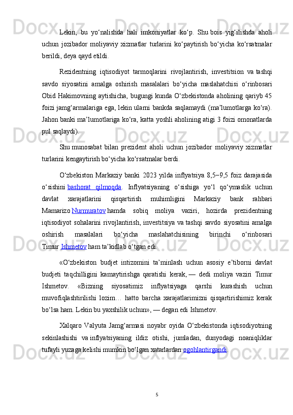 Lekin,   bu   yo‘nalishda   hali   imkoniyatlar   ko‘p.   Shu   bois   yig‘ilishda   aholi
uchun   jozibador   moliyaviy   xizmatlar   turlarini   ko‘paytirish   bo‘yicha   ko‘rsatmalar
berildi, deya qayd etildi.
Rezidentning   iqtisodiyot   tarmoqlarini   rivojlantirish,   investitsion   va   tashqi
savdo   siyosatini   amalga   oshirish   masalalari   bo‘yicha   maslahatchisi   o‘rinbosari
Obid Hakimovning aytishicha, bugungi kunda O‘zbekistonda aholining qariyb 45
foizi jamg‘armalariga ega, lekin ularni bankda saqlamaydi (ma’lumotlarga ko‘ra).
Jahon banki ma’lumotlariga ko‘ra, katta yoshli aholining atigi 3 foizi omonatlarda
pul saqlaydi).
Shu   munosabat   bilan   prezident   aholi   uchun   jozibador   moliyaviy   xizmatlar
turlarini kengaytirish bo‘yicha ko‘rsatmalar berdi.
O‘zbekiston   Markaziy   banki   2023   yilda   inflyatsiya   8,5−9,5   foiz   darajasida
o‘sishini   bashorat   qilmoqda .   Inflyatsiyaning   o‘sishiga   yo‘l   qo‘ymaslik   uchun
davlat   xarajatlarini   qisqartirish   muhimligini   Markaziy   bank   rahbari
Mamarizo   Nurmuratov   hamda   sobiq   moliya   vaziri,   hozirda   prezidentning
iqtisodiyot   sohalarini   rivojlantirish,   investitsiya   va   tashqi   savdo   siyosatini   amalga
oshirish   masalalari   bo‘yicha   maslahatchisining   birinchi   o‘rinbosari
Timur   Ishmetov   ham ta’kidlab o‘tgan edi.
«O‘zbekiston   budjet   intizomini   ta’minlash   uchun   asosiy   e’tiborni   davlat
budjeti   taqchilligini   kamaytirishga   qaratishi   kerak,   —   dedi   moliya   vaziri   Timur
Ishmetov.   «Bizning   siyosatimiz   inflyatsiyaga   qarshi   kurashish   uchun
muvofiqlashtirilishi   lozim…   hatto   barcha   xarajatlarimizni   qisqartirishimiz   kerak
bo‘lsa ham. Lekin bu   yaxshilik uchun»,   — degan edi Ishmetov.
Xalqaro   Valyuta   Jamg‘armasi   noyabr   oyida   O‘zbekistonda   iqtisodiyotning
sekinlashishi   va   inflyatsiyaning   ildiz   otishi,   jumladan,   dunyodagi   noaniqliklar
tufayli yuzaga kelishi mumkin bo‘lgan xatarlardan   ogohlantirgandi .
5 