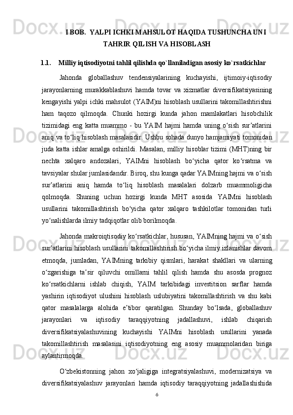 I BOB.   YALPI ICHKI MAHSULOT HAQIDA TUSHUNCHA UNI
TAHRIR QILISH VA HISOBLASH
1.1. Milliy iqtisodiyotni tahlil qilishda qo`llaniladigan asosiy ko`rsatkichlar
Jahonda   globallashuv   tendensiyalarining   kuchayishi,   ijtimoiy-iqtisodiy
jarayonlarning   murakkablashuvi   hamda   tovar   va   xizmatlar   diversifikatsiyasining
kengayishi yalpi ichki mahsulot (YAIM)ni hisoblash usullarini takomillashtirishni
ham   taqozo   qilmoqda.   Chunki   hozirgi   kunda   jahon   mamlakatlari   hisobchilik
tizimidagi   eng   katta   muammo   -   bu   YAIM   hajmi   hamda   uning   o sish   sur atlariniʻ ʼ
aniq va to liq hisoblash masalasidir. Ushbu sohada dunyo hamjamiyati tomonidan	
ʻ
juda   katta   ishlar   amalga   oshirildi.   Masalan,   milliy   hisoblar   tizimi   (MHT)ning   bir
nechta   xalqaro   andozalari,   YAIMni   hisoblash   bo yicha   qator   ko rsatma   va	
ʻ ʻ
tavsiyalar shular jumlasidandir. Biroq, shu kunga qadar YAIMning hajmi va o sish	
ʻ
sur atlarini   aniq   hamda   to liq   hisoblash   masalalari   dolzarb   muammoligicha	
ʼ ʻ
qolmoqda.   Shuning   uchun   hozirgi   kunda   MHT   asosida   YAIMni   hisoblash
usullarini   takomillashtirish   bo yicha   qator   xalqaro   tashkilotlar   tomonidan   turli	
ʻ
yo nalishlarda ilmiy tadqiqotlar olib borilmoqda. 	
ʻ
Jahonda makroiqtisodiy ko rsatkichlar, hususan, YAIMning hajmi va o sish	
ʻ ʻ
sur atlarini hisoblash usullarini takomillashtirish bo yicha ilmiy izlanishlar davom	
ʼ ʻ
etmoqda,   jumladan,   YAIMning   tarkibiy   qismlari,   harakat   shakllari   va   ularning
o zgarishiga   ta sir   qiluvchi   omillarni   tahlil   qilish   hamda   shu   asosda   prognoz	
ʻ ʼ
ko rsatkichlarni   ishlab   chiqish,   YAIM   tarkibidagi   investitsion   sarflar   hamda
ʻ
yashirin   iqtisodiyot   ulushini   hisoblash   uslubiyatini   takomillashtirish   va   shu   kabi
qator   masalalarga   alohida   e tibor   qaratilgan.   Shunday   bo lsada,   globallashuv	
ʼ ʻ
jarayonlari   va   iqtisodiy   taraqqiyotning   jadallashuvi,   ishlab   chiqarish
diversifikatsiyalashuvining   kuchayishi   YAIMni   hisoblash   usullarini   yanada
takomillashtirish   masalasini   iqtisodiyotning   eng   asosiy   muammolaridan   biriga
aylantirmoqda. 
O zbekistonning   jahon   xo jaligiga   integratsiyalashuvi,   modernizatsiya   va	
ʻ ʻ
diversifikatsiyalashuv   jarayonlari   hamda   iqtisodiy   taraqqiyotning   jadallashishida
6 