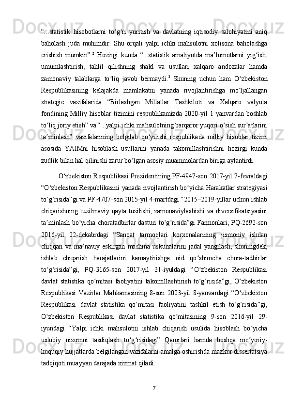 “...statistik   hisobotlarni   to g ri   yuritish   va   davlatning   iqtisodiy   salohiyatini   aniqʻ ʻ
baholash   juda   muhimdir.   Shu   orqali   yalpi   ichki   mahsulotni   xolisona   baholashga
erishish   mumkin”. 2
  Hozirgi   kunda   “...statistik   amaliyotda   ma lumotlarni   yig ish,	
ʼ ʻ
umumlashtirish,   tahlil   qilishning   shakl   va   usullari   xalqaro   andozalar   hamda
zamonaviy   talablarga   to liq   javob   bermaydi.	
ʻ 3
  Shuning   uchun   ham   O zbekiston	ʻ
Respublikasining   kelajakda   mamlakatni   yanada   rivojlantirishga   mo ljallangan
ʻ
strategic   vazifalarida   “Birlashgan   Millatlar   Tashkiloti   va   Xalqaro   valyuta
fondining   Milliy   hisoblar   tizimini   respublikamizda   2020-yil   1   yanvardan   boshlab
to liq joriy etish” va “...yalpi ichki mahsulotning barqaror yuqori o sish sur atlarini	
ʻ ʻ ʼ
ta minlash”   vazifalarining   belgilab   qo yilishi   respublikada   milliy   hisoblar   tizimi
ʼ ʻ
asosida   YAIMni   hisoblash   usullarini   yanada   takomillashtirishni   hozirgi   kunda
zudlik bilan hal qilinishi zarur bo lgan asosiy muammolardan biriga aylantirdi. 	
ʻ
O zbekiston Respublikasi Prezidentining PF-4947-son 2017-yil 7-fevraldagi	
ʻ
“O zbekiston Respublikasini yanada rivojlantirish bo yicha Harakatlar strategiyasi	
ʻ ʻ
to g risida”gi va PF-4707-son 2015-yil 4-martdagi “2015–2019-yillar uchun ishlab
ʻ ʻ
chiqarishning tuzilmaviy qayta tuzilishi, zamonaviylashishi  va diversifikatsiyasini
ta minlash bo yicha choratadbirlar dasturi to g risida”gi Farmonlari, PQ-2692-son
ʼ ʻ ʻ ʻ
2016-yil   22-dekabrdagi   “Sanoat   tarmoqlari   korxonalarining   jismoniy   ishdan
chiqqan   va   ma naviy   eskirgan   mashina   uskunalarini   jadal   yangilash,   shuningdek,	
ʼ
ishlab   chiqarish   harajatlarini   kamaytirishga   oid   qo shimcha   chora-tadbirlar	
ʻ
to g risida”gi,   PQ-3165-son   2017-yil   31-iyuldagi   “O zbekiston   Respublikasi	
ʻ ʻ ʻ
davlat   statistika   qo mitasi   faoliyatini   takomillashtirish   to g risida”gi,   O zbekiston	
ʻ ʻ ʻ ʻ
Respublikasi   Vazirlar   Mahkamasining   8-son   2003-yil   8-yanvardagi   “O zbekiston	
ʻ
Respublikasi   davlat   statistika   qo mitasi   faoliyatini   tashkil   etish   to g risida”gi,	
ʻ ʻ ʻ
O zbekiston   Respublikasi   davlat   statistika   qo mitasining   9-son   2016-yil   29-	
ʻ ʻ
iyundagi   “Yalpi   ichki   mahsulotni   ishlab   chiqarish   usulida   hisoblash   bo yicha	
ʻ
uslubiy   nizomni   tasdiqlash   to g risidagi”   Qarorlari   hamda   boshqa   me yoriy-	
ʻ ʻ ʼ
huquqiy hujjatlarda belgilangan vazifalarni amalga oshirishda mazkur dissertatsiya
tadqiqoti muayyan darajada xizmat qiladi. 
7 